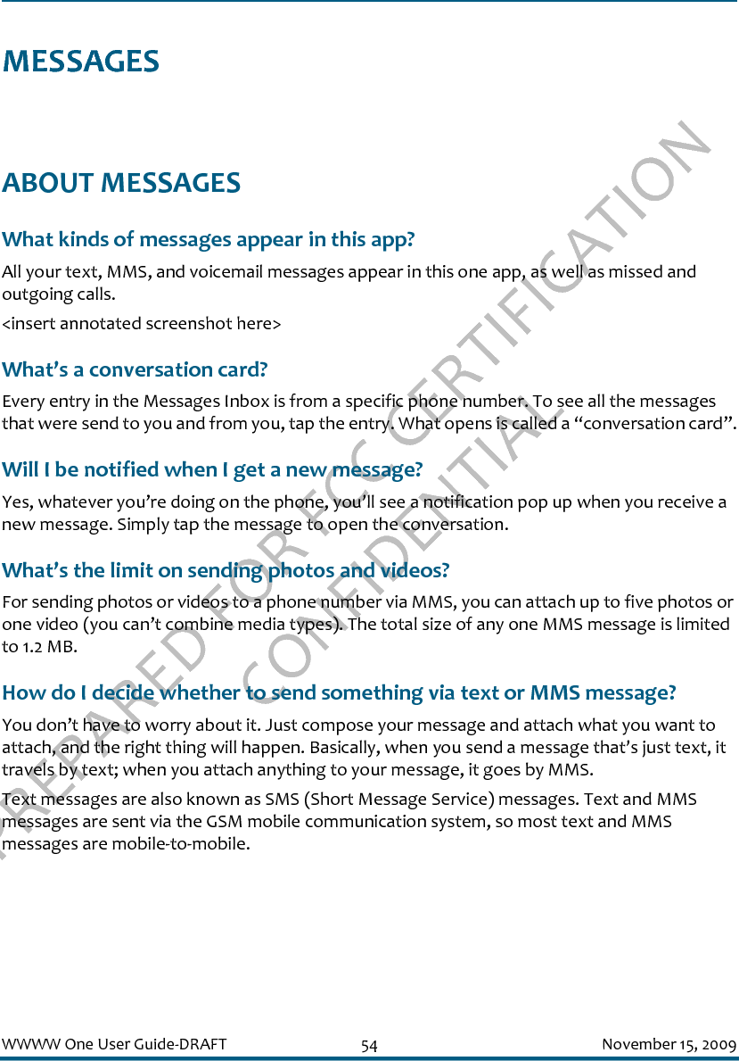 PREPARED FOR FCC CERTIFICATION CONFIDENTIALWWWW One User Guide-DRAFT 54 November 15, 2009MESSAGESABOUT MESSAGESWhat kinds of messages appear in this app?All your text, MMS, and voicemail messages appear in this one app, as well as missed and outgoing calls.&lt;insert annotated screenshot here&gt;What’s a conversation card?Every entry in the Messages Inbox is from a specific phone number. To see all the messages that were send to you and from you, tap the entry. What opens is called a “conversation card”.Will I be notified when I get a new message?Yes, whatever you’re doing on the phone, you’ll see a notification pop up when you receive a new message. Simply tap the message to open the conversation.What’s the limit on sending photos and videos?For sending photos or videos to a phone number via MMS, you can attach up to five photos or one video (you can’t combine media types). The total size of any one MMS message is limited to 1.2 MB.How do I decide whether to send something via text or MMS message?You don’t have to worry about it. Just compose your message and attach what you want to attach, and the right thing will happen. Basically, when you send a message that’s just text, it travels by text; when you attach anything to your message, it goes by MMS.Text messages are also known as SMS (Short Message Service) messages. Text and MMS messages are sent via the GSM mobile communication system, so most text and MMS messages are mobile-to-mobile.