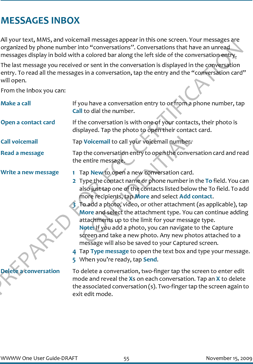 PREPARED FOR FCC CERTIFICATION CONFIDENTIALWWWW One User Guide-DRAFT 55 November 15, 2009MESSAGES INBOXAll your text, MMS, and voicemail messages appear in this one screen. Your messages are organized by phone number into “conversations”. Conversations that have an unread messages display in bold with a colored bar along the left side of the conversation entry.The last message you received or sent in the conversation is displayed in the conversation entry. To read all the messages in a conversation, tap the entry and the “conversation card” will open.From the Inbox you can:Make a call If you have a conversation entry to or from a phone number, tap Call to dial the number.Open a contact card If the conversation is with one of your contacts, their photo is displayed. Tap the photo to open their contact card.Call voicemail Tap Voicemail to call your voicemail number.Read a message Tap the conversation entry to open the conversation card and read the entire message.Write a new message 1Tap New to open a new conversation card. 2Type the contact name or phone number in the To field. You can also just tap one of the contacts listed below the To field. To add more recipients, tap More and select Add contact.3To add a photo, video, or other attachment (as applicable), tap More and select the attachment type. You can continue adding attachments up to the limit for your message type. Note: If you add a photo, you can navigate to the Capture screen and take a new photo. Any new photos attached to a message will also be saved to your Captured screen.4Tap Type message to open the text box and type your message.5When you’re ready, tap Send.Delete a conversation To delete a conversation, two-finger tap the screen to enter edit mode and reveal the Xs on each conversation. Tap an X to delete the associated conversation (s). Two-finger tap the screen again to exit edit mode.