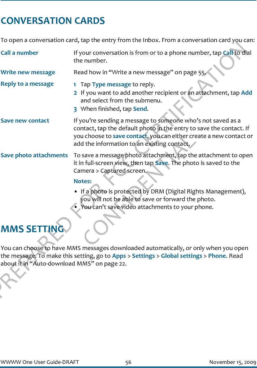 PREPARED FOR FCC CERTIFICATION CONFIDENTIALWWWW One User Guide-DRAFT 56 November 15, 2009CONVERSATION CARDSTo open a conversation card, tap the entry from the Inbox. From a conversation card you can:MMS SETTINGYou can choose to have MMS messages downloaded automatically, or only when you open the message. To make this setting, go to Apps &gt; Settings &gt; Global settings &gt; Phone. Read about it in “Auto-download MMS” on page 22.Call a number If your conversation is from or to a phone number, tap Call to dial the number.Write new message Read how in “Write a new message” on page 55.Reply to a message 1Tap Type message to reply. 2If you want to add another recipient or an attachment, tap Add and select from the submenu.3When finished, tap Send.Save new contact If you’re sending a message to someone who’s not saved as a contact, tap the default photo in the entry to save the contact. If you choose to save contact, you can either create a new contact or add the information to an existing contact.Save photo attachments To save a message photo attachment, tap the attachment to open it in full-screen view, then tap Save. The photo is saved to the Camera &gt; Captured screen.Notes: • If a photo is protected by DRM (Digital Rights Management), you will not be able to save or forward the photo.• You can’t save video attachments to your phone.