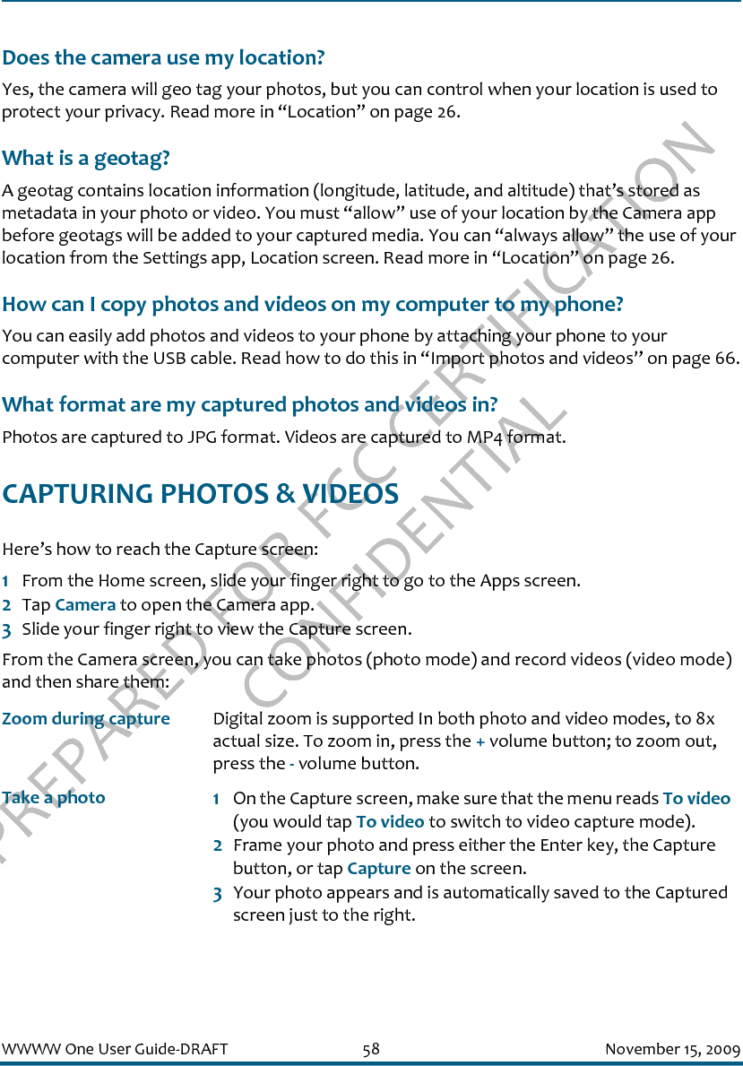 PREPARED FOR FCC CERTIFICATION CONFIDENTIALWWWW One User Guide-DRAFT 58 November 15, 2009Does the camera use my location?Yes, the camera will geo tag your photos, but you can control when your location is used to protect your privacy. Read more in “Location” on page 26.What is a geotag?A geotag contains location information (longitude, latitude, and altitude) that’s stored as metadata in your photo or video. You must “allow” use of your location by the Camera app before geotags will be added to your captured media. You can “always allow” the use of your location from the Settings app, Location screen. Read more in “Location” on page 26.How can I copy photos and videos on my computer to my phone?You can easily add photos and videos to your phone by attaching your phone to your computer with the USB cable. Read how to do this in “Import photos and videos” on page 66.What format are my captured photos and videos in?Photos are captured to JPG format. Videos are captured to MP4 format.CAPTURING PHOTOS &amp; VIDEOSHere’s how to reach the Capture screen:1From the Home screen, slide your finger right to go to the Apps screen.2Tap Camera to open the Camera app.3Slide your finger right to view the Capture screen.From the Camera screen, you can take photos (photo mode) and record videos (video mode) and then share them:Zoom during capture Digital zoom is supported In both photo and video modes, to 8x actual size. To zoom in, press the + volume button; to zoom out, press the - volume button. Take a photo 1On the Capture screen, make sure that the menu reads To video (you would tap To video to switch to video capture mode).2Frame your photo and press either the Enter key, the Capture button, or tap Capture on the screen.3Your photo appears and is automatically saved to the Captured screen just to the right.