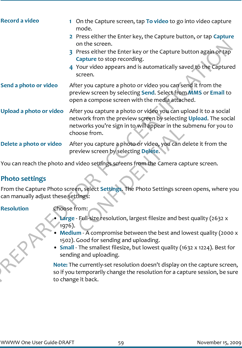 PREPARED FOR FCC CERTIFICATION CONFIDENTIALWWWW One User Guide-DRAFT 59 November 15, 2009You can reach the photo and video settings screens from the Camera capture screen.Photo settingsFrom the Capture Photo screen, select Settings. The Photo Settings screen opens, where you can manually adjust these settings:Record a video 1On the Capture screen, tap To video to go into video capture mode.2Press either the Enter key, the Capture button, or tap Capture on the screen.3Press either the Enter key or the Capture button again or tap Capture to stop recording.4Your video appears and is automatically saved to the Captured screen.Send a photo or video After you capture a photo or video you can send it from the preview screen by selecting Send. Select from MMS or Email to open a compose screen with the media attached.Upload a photo or video After you capture a photo or video you can upload it to a social network from the preview screen by selecting Upload. The social networks you’re sign in to will appear in the submenu for you to choose from.Delete a photo or video After you capture a photo or video, you can delete it from the preview screen by selecting Delete.Resolution Choose from: •Large - Full-size resolution, largest filesize and best quality (2632 x 1976).•Medium - A compromise between the best and lowest quality (2000 x 1502). Good for sending and uploading.•Small - The smallest filesize, but lowest quality (1632 x 1224). Best for sending and uploading. Note: The currently-set resolution doesn’t display on the capture screen, so if you temporarily change the resolution for a capture session, be sure to change it back.
