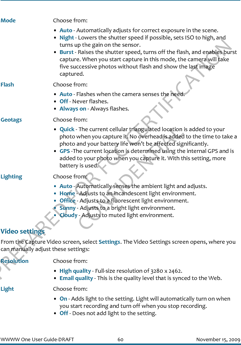 PREPARED FOR FCC CERTIFICATION CONFIDENTIALWWWW One User Guide-DRAFT 60 November 15, 2009Video settingsFrom the Capture Video screen, select Settings. The Video Settings screen opens, where you can manually adjust these settings:Mode Choose from: •Auto - Automatically adjusts for correct exposure in the scene.•Night - Lowers the shutter speed if possible, sets ISO to high, and turns up the gain on the sensor.•Burst - Raises the shutter speed, turns off the flash, and enables burst capture. When you start capture in this mode, the camera will take five successive photos without flash and show the last image captured.Flash Choose from:•Auto - Flashes when the camera senses the need.•Off - Never flashes.•Always on - Always flashes.Geotags Choose from: •Quick - The current cellular triangulated location is added to your photo when you capture it. No overhead is added to the time to take a photo and your battery life won’t be affected significantly.•GPS -The current location is determined using the internal GPS and is added to your photo when you capture it. With this setting, more battery is used. Lighting Choose from:•Auto - Automatically senses the ambient light and adjusts.•Home - Adjusts to an incandescent light environment.•Office - Adjusts to a fluorescent light environment.•Sunny - Adjusts to a bright light environment.•Cloudy - Adjusts to muted light environment.Resolution Choose from: •High quality - Full-size resolution of 3280 x 2462.•Email quality - This is the quality level that is synced to the Web.Light Choose from: •On - Adds light to the setting. Light will automatically turn on when you start recording and turn off when you stop recording.•Off - Does not add light to the setting.