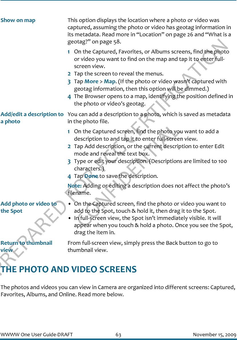PREPARED FOR FCC CERTIFICATION CONFIDENTIALWWWW One User Guide-DRAFT 63 November 15, 2009THE PHOTO AND VIDEO SCREENSThe photos and videos you can view in Camera are organized into different screens: Captured, Favorites, Albums, and Online. Read more below.Show on map This option displays the location where a photo or video was captured, assuming the photo or video has geotag information in its metadata. Read more in “Location” on page 26 and “What is a geotag?” on page 58.1On the Captured, Favorites, or Albums screens, find the photo or video you want to find on the map and tap it to enter full-screen view.2Tap the screen to reveal the menus.3Tap More &gt; Map. (If the photo or video wasn’t captured with geotag information, then this option will be dimmed.)4The Browser opens to a map, identifying the position defined in the photo or video’s geotag.Add/edit a description to a photoYou can add a description to a photo, which is saved as metadata in the photo file. 1On the Captured screen, find the photo you want to add a description to and tap it to enter full-screen view.2Tap Add description, or the current description to enter Edit mode and reveal the text box.3Type or edit your description. (Descriptions are limited to 100 characters.)4Tap Done to save the description. Note: Adding or editing a description does not affect the photo’s filename.Add photo or video to the Spot• On the Captured screen, find the photo or video you want to add to the Spot, touch &amp; hold it, then drag it to the Spot.• In full-screen view, the Spot isn’t immediately visible. It will appear when you touch &amp; hold a photo. Once you see the Spot, drag the item in.Return to thumbnail viewFrom full-screen view, simply press the Back button to go to thumbnail view.