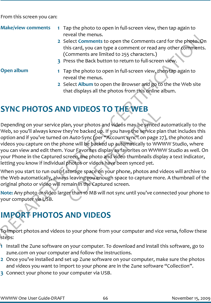 PREPARED FOR FCC CERTIFICATION CONFIDENTIALWWWW One User Guide-DRAFT 66 November 15, 2009From this screen you can:SYNC PHOTOS AND VIDEOS TO THE WEBDepending on your service plan, your photos and videos may be synced automatically to the Web, so you’ll always know they’re backed up. If you have the service plan that includes this option and if you’ve turned on Aut0-Sync (per “Account sync” on page 27), the photos and videos you capture on the phone will be backed up automatically to WWWW Studio, where you can view and edit them. Your Favorites display as favorites on WWWW Studio as well. On your Phone in the Captured screen, the photo and video thumbnails display a text indicator, letting you know if individual photos or videos have been synced yet. When you start to run out of storage space on your phone, photos and videos will archive to the Web automatically, always leaving you enough space to capture more. A thumbnail of the original photo or video will remain in the Captured screen.Note: Any photo or video larger than 10 MB will not sync until you’ve connected your phone to your computer via USB.IMPORT PHOTOS AND VIDEOSTo import photos and videos to your phone from your computer and vice versa, follow these steps:1Install the Zune software on your computer. To download and install this software, go to zune.com on your computer and follow the instructions. 2Once you’ve installed and set up Zune software on your computer, make sure the photos and videos you want to import to your phone are in the Zune software “Collection”.3Connect your phone to your computer via USB. Make/view comments 1Tap the photo to open in full-screen view, then tap again to reveal the menus. 2Select Comments to open the Comments card for the photo. On this card, you can type a comment or read any other comments. (Comments are limited to 255 characters.)3Press the Back button to return to full-screen view.Open album 1Tap the photo to open in full-screen view, then tap again to reveal the menus. 2Select Album to open the Browser and go to the the Web site that displays all the photos from this online album.