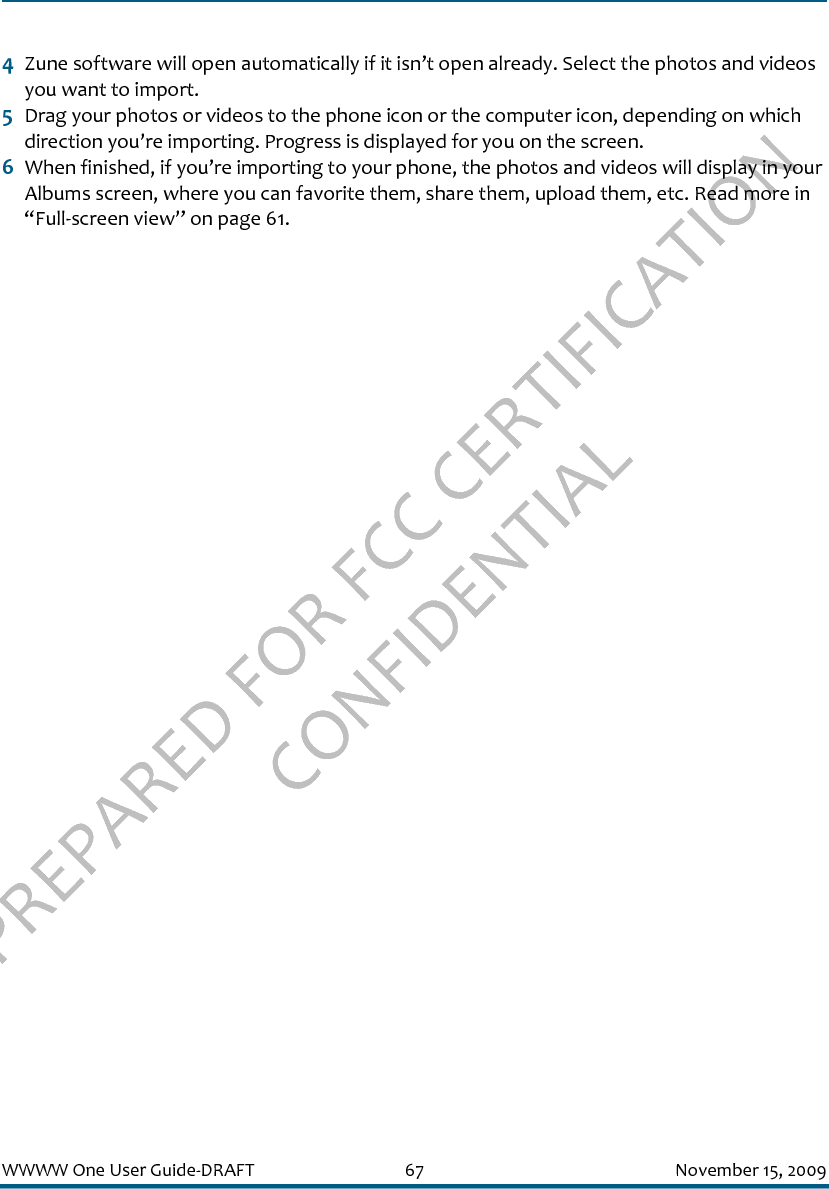 PREPARED FOR FCC CERTIFICATION CONFIDENTIALWWWW One User Guide-DRAFT 67 November 15, 20094Zune software will open automatically if it isn’t open already. Select the photos and videos you want to import.5Drag your photos or videos to the phone icon or the computer icon, depending on which direction you’re importing. Progress is displayed for you on the screen.6When finished, if you’re importing to your phone, the photos and videos will display in your Albums screen, where you can favorite them, share them, upload them, etc. Read more in “Full-screen view” on page 61.