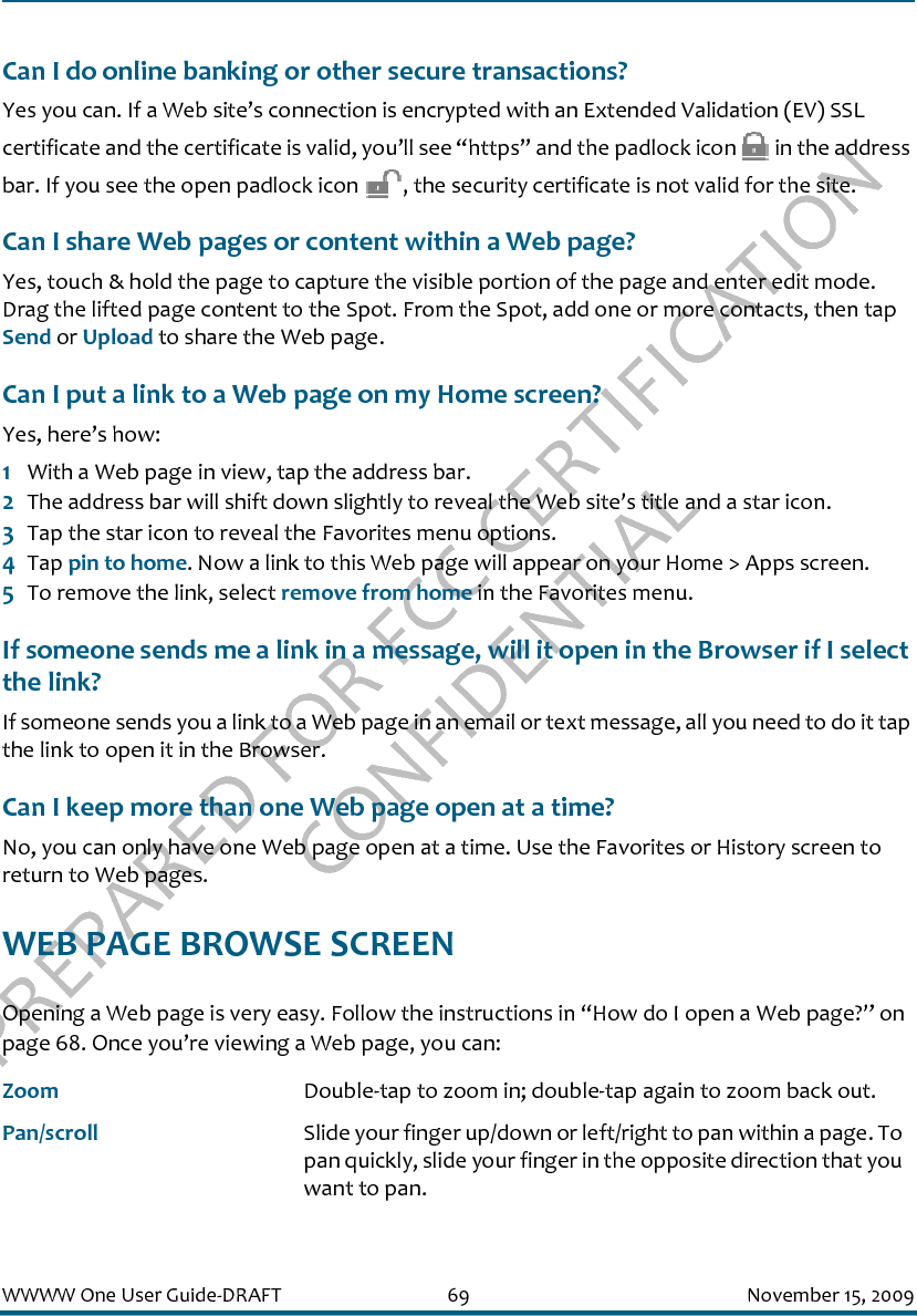 PREPARED FOR FCC CERTIFICATION CONFIDENTIALWWWW One User Guide-DRAFT 69 November 15, 2009Can I do online banking or other secure transactions?Yes you can. If a Web site’s connection is encrypted with an Extended Validation (EV) SSL certificate and the certificate is valid, you’ll see “https” and the padlock icon   in the address bar. If you see the open padlock icon  , the security certificate is not valid for the site.Can I share Web pages or content within a Web page?Yes, touch &amp; hold the page to capture the visible portion of the page and enter edit mode. Drag the lifted page content to the Spot. From the Spot, add one or more contacts, then tap Send or Upload to share the Web page.Can I put a link to a Web page on my Home screen?Yes, here’s how:1With a Web page in view, tap the address bar. 2The address bar will shift down slightly to reveal the Web site’s title and a star icon. 3Tap the star icon to reveal the Favorites menu options.4Tap pin to home. Now a link to this Web page will appear on your Home &gt; Apps screen.5To remove the link, select remove from home in the Favorites menu.If someone sends me a link in a message, will it open in the Browser if I select the link?If someone sends you a link to a Web page in an email or text message, all you need to do it tap the link to open it in the Browser. Can I keep more than one Web page open at a time?No, you can only have one Web page open at a time. Use the Favorites or History screen to return to Web pages.WEB PAGE BROWSE SCREENOpening a Web page is very easy. Follow the instructions in “How do I open a Web page?” on page 68. Once you’re viewing a Web page, you can:Zoom Double-tap to zoom in; double-tap again to zoom back out.Pan/scroll Slide your finger up/down or left/right to pan within a page. To pan quickly, slide your finger in the opposite direction that you want to pan.