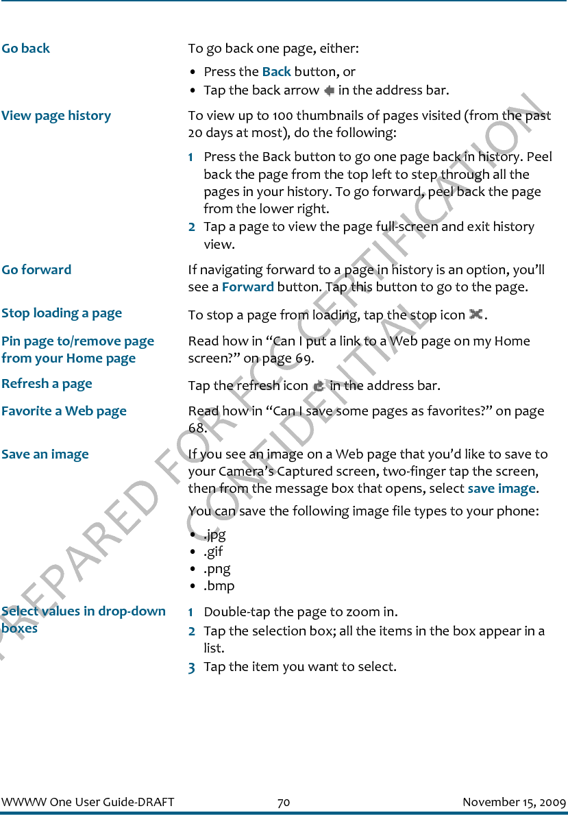 PREPARED FOR FCC CERTIFICATION CONFIDENTIALWWWW One User Guide-DRAFT 70 November 15, 2009Go back To go back one page, either:• Press the Back button, or• Tap the back arrow   in the address bar.View page history To view up to 100 thumbnails of pages visited (from the past 20 days at most), do the following:1Press the Back button to go one page back in history. Peel back the page from the top left to step through all the pages in your history. To go forward, peel back the page from the lower right.2Tap a page to view the page full-screen and exit history view.Go forward If navigating forward to a page in history is an option, you’ll see a Forward button. Tap this button to go to the page.Stop loading a page To stop a page from loading, tap the stop icon  .Pin page to/remove page from your Home pageRead how in “Can I put a link to a Web page on my Home screen?” on page 69.Refresh a page Tap the refresh icon   in the address bar.Favorite a Web page Read how in “Can I save some pages as favorites?” on page 68.Save an image If you see an image on a Web page that you’d like to save to your Camera’s Captured screen, two-finger tap the screen, then from the message box that opens, select save image.You can save the following image file types to your phone:• .jpg• .gif• .png• .bmpSelect values in drop-down boxes1Double-tap the page to zoom in.2Tap the selection box; all the items in the box appear in a list. 3Tap the item you want to select.
