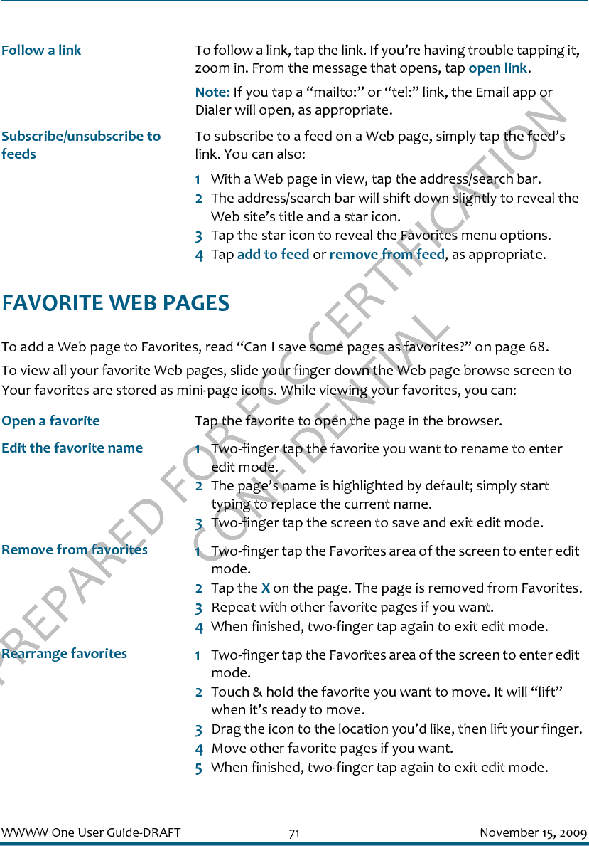 PREPARED FOR FCC CERTIFICATION CONFIDENTIALWWWW One User Guide-DRAFT 71 November 15, 2009FAVORITE WEB PAGESTo add a Web page to Favorites, read “Can I save some pages as favorites?” on page 68.To view all your favorite Web pages, slide your finger down the Web page browse screen to Your favorites are stored as mini-page icons. While viewing your favorites, you can:Follow a link To follow a link, tap the link. If you’re having trouble tapping it, zoom in. From the message that opens, tap open link.Note: If you tap a “mailto:” or “tel:” link, the Email app or Dialer will open, as appropriate.Subscribe/unsubscribe to feedsTo subscribe to a feed on a Web page, simply tap the feed’s link. You can also:1With a Web page in view, tap the address/search bar. 2The address/search bar will shift down slightly to reveal the Web site’s title and a star icon. 3Tap the star icon to reveal the Favorites menu options.4Tap add to feed or remove from feed, as appropriate. Open a favorite Tap the favorite to open the page in the browser.Edit the favorite name 1Two-finger tap the favorite you want to rename to enter edit mode.2The page’s name is highlighted by default; simply start typing to replace the current name.3Two-finger tap the screen to save and exit edit mode.Remove from favorites 1Two-finger tap the Favorites area of the screen to enter edit mode.2Tap the X on the page. The page is removed from Favorites.3Repeat with other favorite pages if you want.4When finished, two-finger tap again to exit edit mode.Rearrange favorites 1Two-finger tap the Favorites area of the screen to enter edit mode.2Touch &amp; hold the favorite you want to move. It will “lift” when it’s ready to move.3Drag the icon to the location you’d like, then lift your finger.4Move other favorite pages if you want.5When finished, two-finger tap again to exit edit mode.