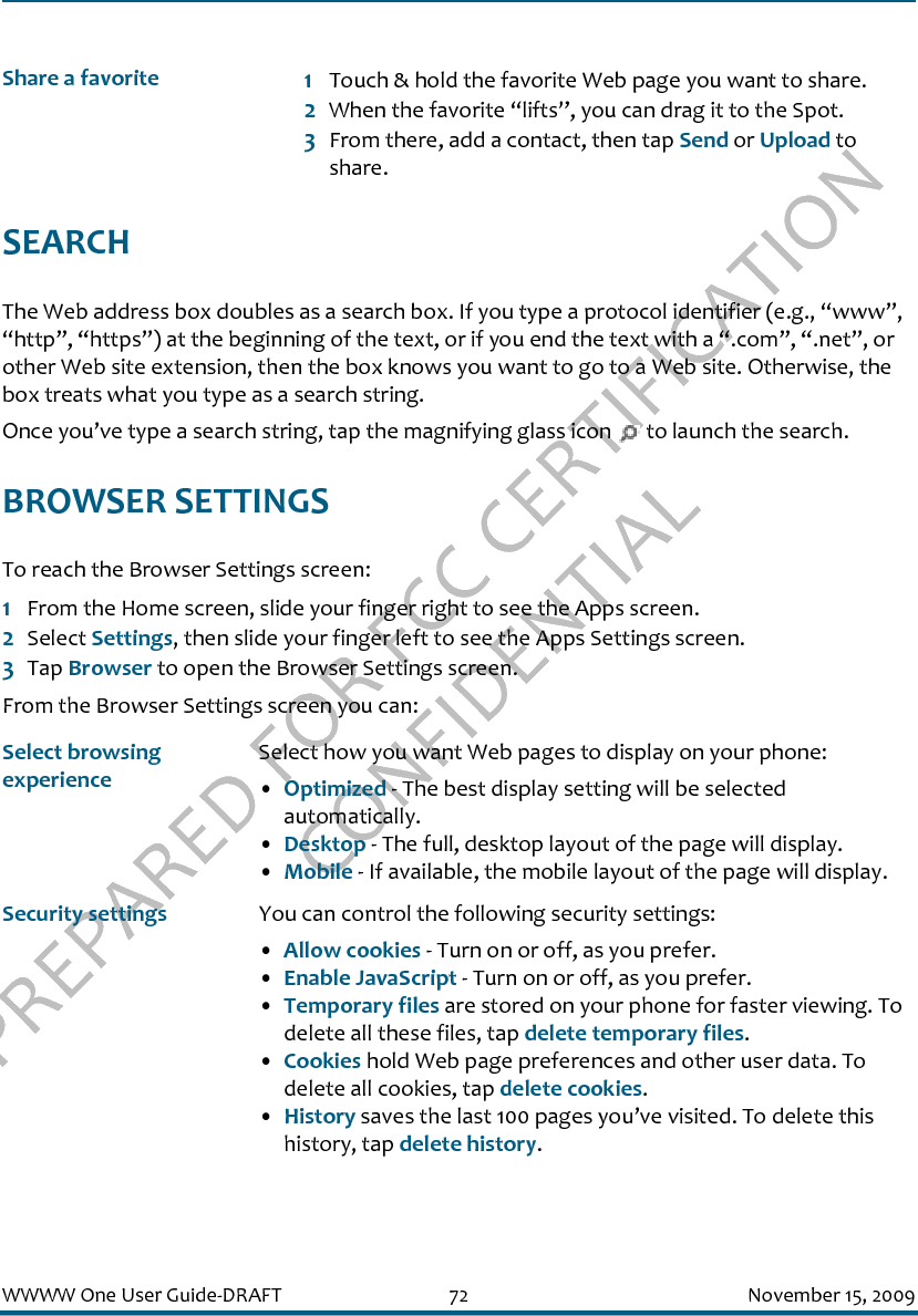 PREPARED FOR FCC CERTIFICATION CONFIDENTIALWWWW One User Guide-DRAFT 72 November 15, 2009SEARCHThe Web address box doubles as a search box. If you type a protocol identifier (e.g., “www”, “http”, “https”) at the beginning of the text, or if you end the text with a “.com”, “.net”, or other Web site extension, then the box knows you want to go to a Web site. Otherwise, the box treats what you type as a search string.Once you’ve type a search string, tap the magnifying glass icon   to launch the search.BROWSER SETTINGSTo reach the Browser Settings screen:1From the Home screen, slide your finger right to see the Apps screen.2Select Settings, then slide your finger left to see the Apps Settings screen.3Tap Browser to open the Browser Settings screen.From the Browser Settings screen you can:Share a favorite 1Touch &amp; hold the favorite Web page you want to share. 2When the favorite “lifts”, you can drag it to the Spot. 3From there, add a contact, then tap Send or Upload to share.Select browsing experienceSelect how you want Web pages to display on your phone:•Optimized - The best display setting will be selected automatically.•Desktop - The full, desktop layout of the page will display.•Mobile - If available, the mobile layout of the page will display.Security settings You can control the following security settings:•Allow cookies - Turn on or off, as you prefer.•Enable JavaScript - Turn on or off, as you prefer.•Temporary files are stored on your phone for faster viewing. To delete all these files, tap delete temporary files.•Cookies hold Web page preferences and other user data. To delete all cookies, tap delete cookies.•History saves the last 100 pages you’ve visited. To delete this history, tap delete history.