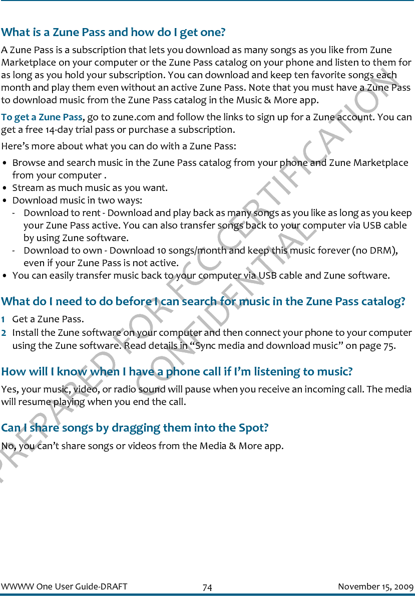 PREPARED FOR FCC CERTIFICATION CONFIDENTIALWWWW One User Guide-DRAFT 74 November 15, 2009What is a Zune Pass and how do I get one?A Zune Pass is a subscription that lets you download as many songs as you like from Zune Marketplace on your computer or the Zune Pass catalog on your phone and listen to them for as long as you hold your subscription. You can download and keep ten favorite songs each month and play them even without an active Zune Pass. Note that you must have a Zune Pass to download music from the Zune Pass catalog in the Music &amp; More app.To get a Zune Pass, go to zune.com and follow the links to sign up for a Zune account. You can get a free 14-day trial pass or purchase a subscription. Here’s more about what you can do with a Zune Pass:• Browse and search music in the Zune Pass catalog from your phone and Zune Marketplace from your computer .• Stream as much music as you want.• Download music in two ways:- Download to rent - Download and play back as many songs as you like as long as you keep your Zune Pass active. You can also transfer songs back to your computer via USB cable by using Zune software.- Download to own - Download 10 songs/month and keep this music forever (no DRM), even if your Zune Pass is not active.• You can easily transfer music back to your computer via USB cable and Zune software.What do I need to do before I can search for music in the Zune Pass catalog?1Get a Zune Pass.2Install the Zune software on your computer and then connect your phone to your computer using the Zune software. Read details in “Sync media and download music” on page 75.How will I know when I have a phone call if I’m listening to music?Yes, your music, video, or radio sound will pause when you receive an incoming call. The media will resume playing when you end the call.Can I share songs by dragging them into the Spot?No, you can’t share songs or videos from the Media &amp; More app.
