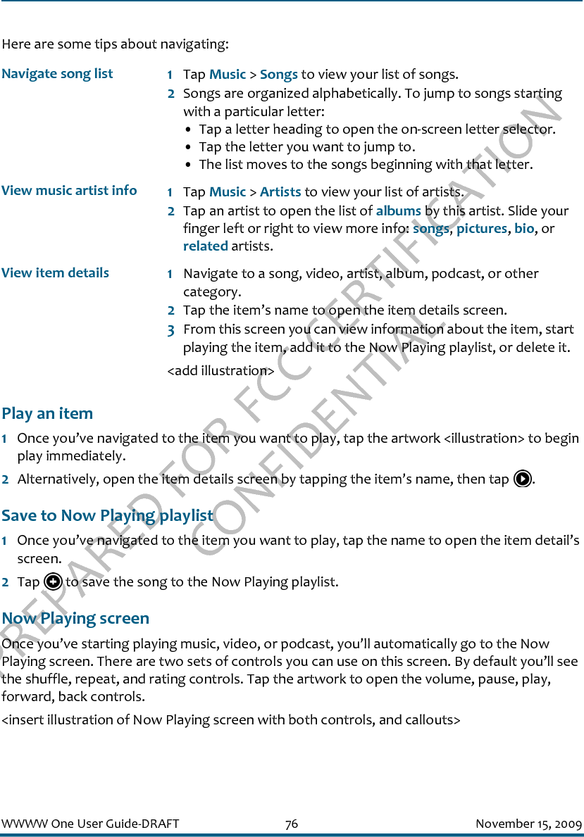 PREPARED FOR FCC CERTIFICATION CONFIDENTIALWWWW One User Guide-DRAFT 76 November 15, 2009Here are some tips about navigating:Play an item1Once you’ve navigated to the item you want to play, tap the artwork &lt;illustration&gt; to begin play immediately.2Alternatively, open the item details screen by tapping the item’s name, then tap  .Save to Now Playing playlist1Once you’ve navigated to the item you want to play, tap the name to open the item detail’s screen.2Tap   to save the song to the Now Playing playlist.Now Playing screenOnce you’ve starting playing music, video, or podcast, you’ll automatically go to the Now Playing screen. There are two sets of controls you can use on this screen. By default you’ll see the shuffle, repeat, and rating controls. Tap the artwork to open the volume, pause, play, forward, back controls.&lt;insert illustration of Now Playing screen with both controls, and callouts&gt;Navigate song list 1Tap Music &gt; Songs to view your list of songs.2Songs are organized alphabetically. To jump to songs starting with a particular letter:• Tap a letter heading to open the on-screen letter selector. • Tap the letter you want to jump to.• The list moves to the songs beginning with that letter.View music artist info 1Tap Music &gt; Artists to view your list of artists.2Tap an artist to open the list of albums by this artist. Slide your finger left or right to view more info: songs, pictures, bio, or related artists.View item details 1Navigate to a song, video, artist, album, podcast, or other category.2Tap the item’s name to open the item details screen.3From this screen you can view information about the item, start playing the item, add it to the Now Playing playlist, or delete it.&lt;add illustration&gt;