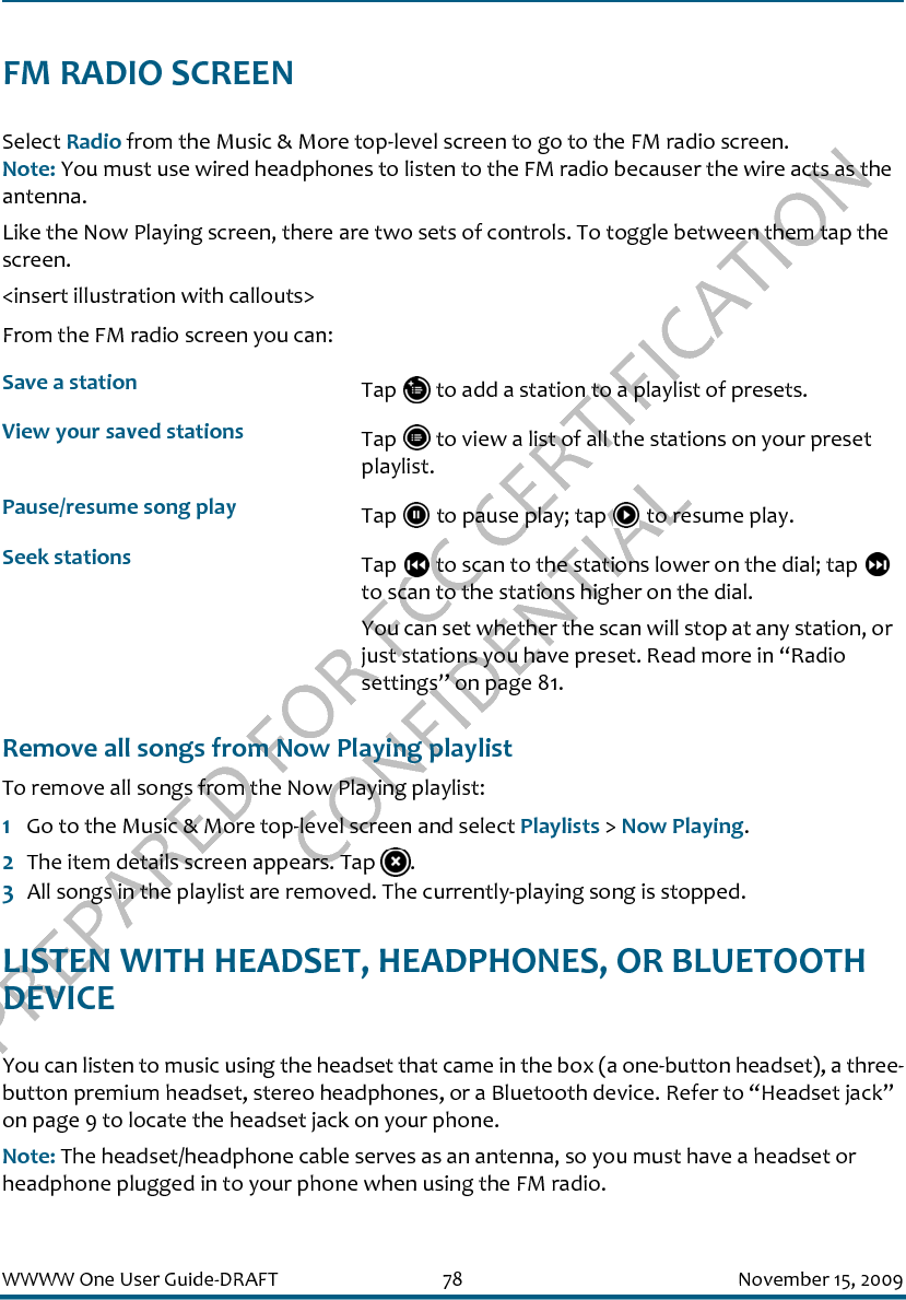 PREPARED FOR FCC CERTIFICATION CONFIDENTIALWWWW One User Guide-DRAFT 78 November 15, 2009FM RADIO SCREENSelect Radio from the Music &amp; More top-level screen to go to the FM radio screen. Note: You must use wired headphones to listen to the FM radio becauser the wire acts as the antenna.Like the Now Playing screen, there are two sets of controls. To toggle between them tap the screen.&lt;insert illustration with callouts&gt;From the FM radio screen you can:Remove all songs from Now Playing playlistTo remove all songs from the Now Playing playlist:1Go to the Music &amp; More top-level screen and select Playlists &gt; Now Playing.2The item details screen appears. Tap  .3All songs in the playlist are removed. The currently-playing song is stopped.LISTEN WITH HEADSET, HEADPHONES, OR BLUETOOTH DEVICEYou can listen to music using the headset that came in the box (a one-button headset), a three-button premium headset, stereo headphones, or a Bluetooth device. Refer to “Headset jack” on page 9 to locate the headset jack on your phone.Note: The headset/headphone cable serves as an antenna, so you must have a headset or headphone plugged in to your phone when using the FM radio.Save a station Tap   to add a station to a playlist of presets.View your saved stations Tap   to view a list of all the stations on your preset playlist.Pause/resume song play Tap   to pause play; tap   to resume play.Seek stations Tap   to scan to the stations lower on the dial; tap   to scan to the stations higher on the dial. You can set whether the scan will stop at any station, or just stations you have preset. Read more in “Radio settings” on page 81.