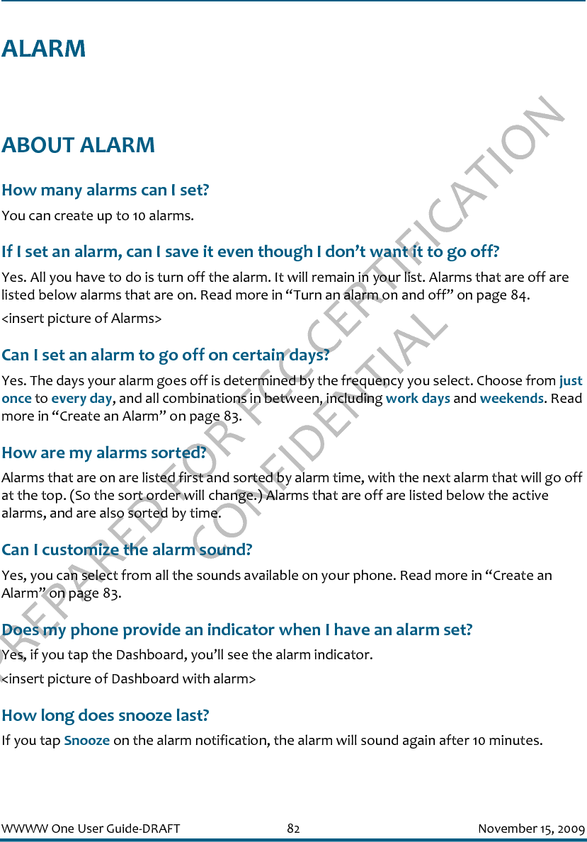 PREPARED FOR FCC CERTIFICATION CONFIDENTIALWWWW One User Guide-DRAFT 82 November 15, 2009ALARMABOUT ALARMHow many alarms can I set?You can create up to 10 alarms.If I set an alarm, can I save it even though I don’t want it to go off?Yes. All you have to do is turn off the alarm. It will remain in your list. Alarms that are off are listed below alarms that are on. Read more in “Turn an alarm on and off” on page 84.&lt;insert picture of Alarms&gt;Can I set an alarm to go off on certain days?Yes. The days your alarm goes off is determined by the frequency you select. Choose from just once to every day, and all combinations in between, including work days and weekends. Read more in “Create an Alarm” on page 83.How are my alarms sorted?Alarms that are on are listed first and sorted by alarm time, with the next alarm that will go off at the top. (So the sort order will change.) Alarms that are off are listed below the active alarms, and are also sorted by time.Can I customize the alarm sound?Yes, you can select from all the sounds available on your phone. Read more in “Create an Alarm” on page 83.Does my phone provide an indicator when I have an alarm set?Yes, if you tap the Dashboard, you’ll see the alarm indicator.&lt;insert picture of Dashboard with alarm&gt;How long does snooze last?If you tap Snooze on the alarm notification, the alarm will sound again after 10 minutes.