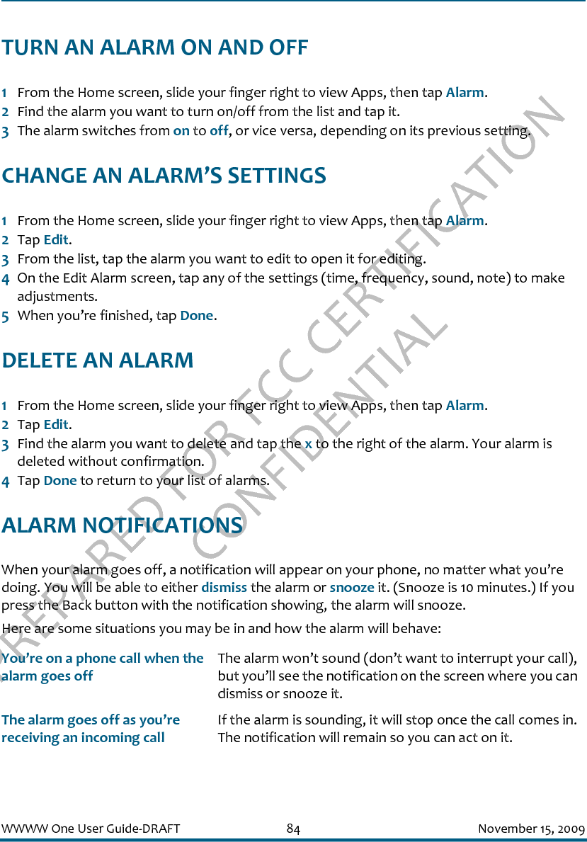 PREPARED FOR FCC CERTIFICATION CONFIDENTIALWWWW One User Guide-DRAFT 84 November 15, 2009TURN AN ALARM ON AND OFF1From the Home screen, slide your finger right to view Apps, then tap Alarm.2Find the alarm you want to turn on/off from the list and tap it.3The alarm switches from on to off, or vice versa, depending on its previous setting.CHANGE AN ALARM’S SETTINGS1From the Home screen, slide your finger right to view Apps, then tap Alarm.2Tap Edit.3From the list, tap the alarm you want to edit to open it for editing.4On the Edit Alarm screen, tap any of the settings (time, frequency, sound, note) to make adjustments.5When you’re finished, tap Done.DELETE AN ALARM1From the Home screen, slide your finger right to view Apps, then tap Alarm.2Tap Edit.3Find the alarm you want to delete and tap the x to the right of the alarm. Your alarm is deleted without confirmation.4Tap Done to return to your list of alarms.ALARM NOTIFICATIONSWhen your alarm goes off, a notification will appear on your phone, no matter what you’re doing. You will be able to either dismiss the alarm or snooze it. (Snooze is 10 minutes.) If you press the Back button with the notification showing, the alarm will snooze.Here are some situations you may be in and how the alarm will behave:You’re on a phone call when the alarm goes offThe alarm won’t sound (don’t want to interrupt your call), but you’ll see the notification on the screen where you can dismiss or snooze it.The alarm goes off as you’re receiving an incoming callIf the alarm is sounding, it will stop once the call comes in. The notification will remain so you can act on it.