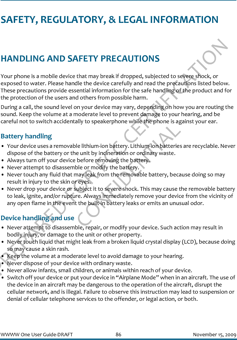 PREPARED FOR FCC CERTIFICATION CONFIDENTIALWWWW One User Guide-DRAFT 86 November 15, 2009SAFETY, REGULATORY, &amp; LEGAL INFORMATIONHANDLING AND SAFETY PRECAUTIONSYour phone is a mobile device that may break if dropped, subjected to severe shock, or exposed to water. Please handle the device carefully and read the precautions listed below. These precautions provide essential information for the safe handling of the product and for the protection of the users and others from possible harm.During a call, the sound level on your device may vary, depending on how you are routing the sound. Keep the volume at a moderate level to prevent damage to your hearing, and be careful not to switch accidentally to speakerphone while the phone is against your ear.Battery handling• Your device uses a removable lithium-ion battery. Lithium-ion batteries are recyclable. Never dispose of the battery or the unit by incineration or ordinary waste. • Always turn off your device before removing the battery.• Never attempt to disassemble or modify the battery. • Never touch any fluid that may leak from the removable battery, because doing so may result in injury to the skin or eyes.• Never drop your device or subject it to severe shock. This may cause the removable battery to leak, ignite, and/or rupture. Always immediately remove your device from the vicinity of any open flame in the event the built-in battery leaks or emits an unusual odor.Device handling and use• Never attempt to disassemble, repair, or modify your device. Such action may result in bodily injury, or damage to the unit or other property.• Never touch liquid that might leak from a broken liquid crystal display (LCD), because doing so may cause a skin rash.• Keep the volume at a moderate level to avoid damage to your hearing.• Never dispose of your device with ordinary waste. • Never allow infants, small children, or animals within reach of your device.• Switch off your device or put your device in “Airplane Mode” when in an aircraft. The use of the device in an aircraft may be dangerous to the operation of the aircraft, disrupt the cellular network, and is illegal. Failure to observe this instruction may lead to suspension or denial of cellular telephone services to the offender, or legal action, or both.