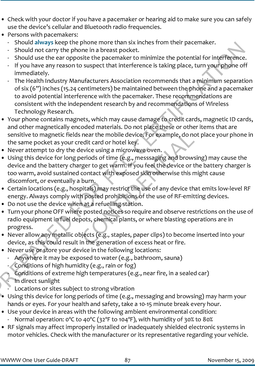 PREPARED FOR FCC CERTIFICATION CONFIDENTIALWWWW One User Guide-DRAFT 87 November 15, 2009• Check with your doctor if you have a pacemaker or hearing aid to make sure you can safely use the device’s cellular and Bluetooth radio frequencies.• Persons with pacemakers:- Should always keep the phone more than six inches from their pacemaker.- Should not carry the phone in a breast pocket.- Should use the ear opposite the pacemaker to minimize the potential for interference.- If you have any reason to suspect that interference is taking place, turn your phone off immediately.- The Health Industry Manufacturers Association recommends that a minimum separation of six (6”) inches (15.24 centimeters) be maintained between the phone and a pacemaker to avoid potential interference with the pacemaker. These recommendations are consistent with the independent research by and recommendations of Wireless Technology Research.• Your phone contains magnets, which may cause damage to credit cards, magnetic ID cards, and other magnetically encoded materials. Do not place these or other items that are sensitive to magnetic fields near the mobile device. For example, do not place your phone in the same pocket as your credit card or hotel key.• Never attempt to dry the device using a microwave oven.• Using this device for long periods of time (e.g., messsaging and browsing) may cause the device and the battery charger to get warm. If you feel the device or the battery charger is too warm, avoid sustained contact with exposed skin otherwise this might cause discomfort, or eventually a burn.• Certain locations (e.g., hospitals) may restrict the use of any device that emits low-level RF energy. Always comply with posted prohibitions of the use of RF-emitting devices.• Do not use the device when at a refuelling station.• Turn your phone OFF where posted notices so require and observe restrictions on the use of radio equipment in fuel depots, chemical plants, or where blasting operations are in progress.• Never allow any metallic objects (e.g., staples, paper clips) to become inserted into your device, as this could result in the generation of excess heat or fire. • Never use or store your device in the following locations: - Anywhere it may be exposed to water (e.g., bathroom, sauna)- Conditions of high humidity (e.g., rain or fog)- Conditions of extreme high temperatures (e.g., near fire, in a sealed car)- In direct sunlight- Locations or sites subject to strong vibration• Using this device for long periods of time (e.g., messaging and browsing) may harm your hands or eyes. For your health and safety, take a 10-15 minute break every hour. • Use your device in areas with the following ambient environmental condition:- Normal operation: 0ºC to 40ºC (32ºF to 104ºF), with humidity of 30% to 80%• RF signals may affect improperly installed or inadequately shielded electronic systems in motor vehicles. Check with the manufacturer or its representative regarding your vehicle. 
