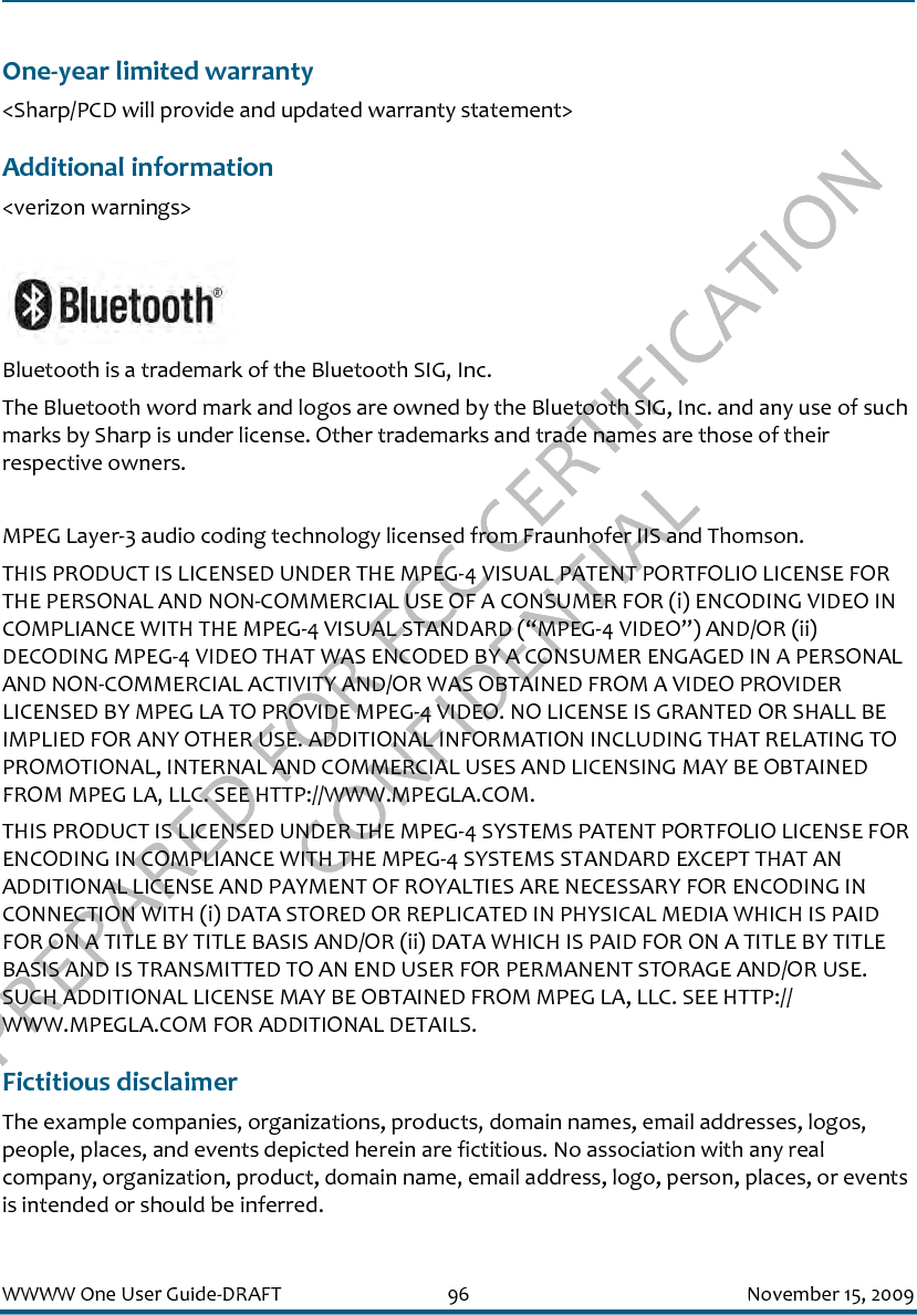 PREPARED FOR FCC CERTIFICATION CONFIDENTIALWWWW One User Guide-DRAFT 96 November 15, 2009One-year limited warranty&lt;Sharp/PCD will provide and updated warranty statement&gt;Additional information&lt;verizon warnings&gt;Bluetooth is a trademark of the Bluetooth SIG, Inc.The Bluetooth word mark and logos are owned by the Bluetooth SIG, Inc. and any use of such marks by Sharp is under license. Other trademarks and trade names are those of their respective owners.MPEG Layer-3 audio coding technology licensed from Fraunhofer IIS and Thomson.THIS PRODUCT IS LICENSED UNDER THE MPEG-4 VISUAL PATENT PORTFOLIO LICENSE FOR THE PERSONAL AND NON-COMMERCIAL USE OF A CONSUMER FOR (i) ENCODING VIDEO IN COMPLIANCE WITH THE MPEG-4 VISUAL STANDARD (“MPEG-4 VIDEO”) AND/OR (ii) DECODING MPEG-4 VIDEO THAT WAS ENCODED BY A CONSUMER ENGAGED IN A PERSONAL AND NON-COMMERCIAL ACTIVITY AND/OR WAS OBTAINED FROM A VIDEO PROVIDER LICENSED BY MPEG LA TO PROVIDE MPEG-4 VIDEO. NO LICENSE IS GRANTED OR SHALL BE IMPLIED FOR ANY OTHER USE. ADDITIONAL INFORMATION INCLUDING THAT RELATING TO PROMOTIONAL, INTERNAL AND COMMERCIAL USES AND LICENSING MAY BE OBTAINED FROM MPEG LA, LLC. SEE HTTP://WWW.MPEGLA.COM.THIS PRODUCT IS LICENSED UNDER THE MPEG-4 SYSTEMS PATENT PORTFOLIO LICENSE FOR ENCODING IN COMPLIANCE WITH THE MPEG-4 SYSTEMS STANDARD EXCEPT THAT AN ADDITIONAL LICENSE AND PAYMENT OF ROYALTIES ARE NECESSARY FOR ENCODING IN CONNECTION WITH (i) DATA STORED OR REPLICATED IN PHYSICAL MEDIA WHICH IS PAID FOR ON A TITLE BY TITLE BASIS AND/OR (ii) DATA WHICH IS PAID FOR ON A TITLE BY TITLE BASIS AND IS TRANSMITTED TO AN END USER FOR PERMANENT STORAGE AND/OR USE. SUCH ADDITIONAL LICENSE MAY BE OBTAINED FROM MPEG LA, LLC. SEE HTTP://WWW.MPEGLA.COM FOR ADDITIONAL DETAILS.Fictitious disclaimerThe example companies, organizations, products, domain names, email addresses, logos, people, places, and events depicted herein are fictitious. No association with any real company, organization, product, domain name, email address, logo, person, places, or events is intended or should be inferred.