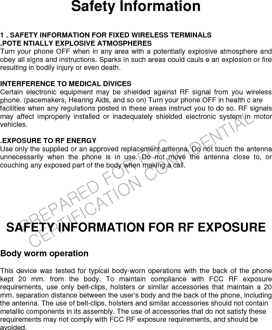 PREPARED FOR FCC CERTIFICATION CONFIDENTIAL Safety Information  1 . SAFETY INFORMATION FOR FIXED WIRELESS TERMINALS .POTE NTIALLY EXPLOSIVE ATMOSPHERES Turn your phone OFF when in any area with a potentially explosive atmosphere and obey all signs and instructions. Sparks in such areas could cauls e an explosion or fire resulting in bodily injury or even death.  INTERFERENCE TO MEDICAL DIVICES Certain electronic equipment may be shielded against RF signal from you wireless phone. (pacemakers, Hearing Aids, and so on) Turn your phone OFF in health c are facilities when any regulations posted in these areas instruct you to do so. RF signals may affect improperly installed or inadequately shielded electronic system in motor vehicles.  .EXPOSURE TO RF ENERGY Use only the supplied or an approved replacement antenna. Do not touch the antenna unnecessarily when the phone is in use. Do not move the antenna close to, or couching any exposed part of the body when making a call.     SAFETY INFORMATION FOR RF EXPOSURE  Body worm operation  This device was tested for typical body-worn operations with the back of the phone kept 20 mm. from the body. To maintain compliance with FCC RF exposure requirements, use only belt-clips, holsters or similar accessories that maintain a 20 mm. separation distance between the user’s body and the back of the phone, including the antenna. The use of belt-clips, holsters and similar accessories should not contain metallic components in its assembly. The use of accessories that do not satisfy these requirements may not comply with FCC RF exposure requirements, and should be avoided. 