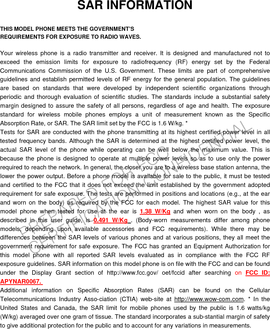 PREPARED FOR FCC CERTIFICATION CONFIDENTIALSAR INFORMATION  THIS MODEL PHONE MEETS THE GOVERNMENT’S REQUIREMENTS FOR EXPOSURE TO RADIO WAVES.  Your wireless phone is a radio transmitter and receiver. It is designed and manufactured not to exceed the emission limits for exposure to radiofrequency (RF) energy set by the Federal Communications Commission of the U.S. Government. These limits are part of comprehensive guidelines and establish permitted levels of RF energy for the general population. The guidelines are based on standards that were developed by independent scientific organizations through periodic and thorough evaluation of scientific studies. The standards include a substantial safety margin designed to assure the safety of all persons, regardless of age and health. The exposure standard for wireless mobile phones employs a unit of measurement known as the Specific Absorption Rate, or SAR. The SAR limit set by the FCC is 1.6 W/kg. * Tests for SAR are conducted with the phone transmitting at its highest certified power level in all tested frequency bands. Although the SAR is determined at the highest certified power level, the actual SAR level of the phone while operating can be well below the maximum value. This is because the phone is designed to operate at multiple power levels so as to use only the power required to reach the network. In general, the closer you are to a wireless base station antenna, the lower the power output. Before a phone model is available for sale to the public, it must be tested and certified to the FCC that it does not exceed the limit established by the government adopted requirement for safe exposure. The tests are performed in positions and locations (e.g., at the ear and worn on the body) as required by the FCC for each model. The highest SAR value for this model phone when tested for use at the ear is 1.38 W/Kg and when worn on the body , as described in this user guide, is 0.491 W/Kg . (Body-worn measurements differ among phone models, depending upon available accessories and FCC requirements). While there may be differences between the SAR levels of various phones and at various positions, they all meet the government requirement for safe exposure. The FCC has granted an Equipment Authorization for this model phone with all reported SAR levels evaluated as in compliance with the FCC RF exposure guidelines. SAR information on this model phone is on file with the FCC and can be found under the Display Grant section of http://www.fcc.gov/ oet/fccid after searching on  FCC ID: APYNAR0067. Additional information on Specific Absorption Rates (SAR) can be found on the Cellular Telecommunications Industry Asso-ciation (CTIA) web-site at http://www.wow-com.com. * In the United States and Canada, the SAR limit for mobile phones used by the public is 1.6 watts/kg (W/kg) averaged over one gram of tissue. The standard incorporates a sub-stantial margin of safety to give additional protection for the public and to account for any variations in measurements. 