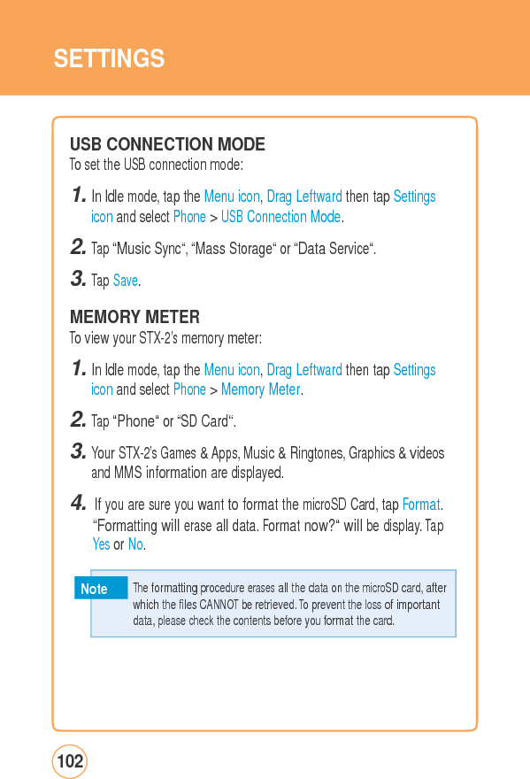 SETTINGSUSB CONNECTIONMODE To set the USB connection mode: 1. In Idle mode, tap the Menu icon, Drag Leftward then tap Settings icon and select Phone &gt; USB Connection Mode. 2. Tap “Music Sync“, “Mass Storage“ or “Data Service“. 3. Tap Save.  MEMORY METER To view your STX-2’s memory meter: 1. In Idle mode, tap the Menu icon, Drag Leftward then tap Settings icon and select Phone &gt; Memory Meter. 2. Tap “Phone“ or “SD Card“. 3. Your STX-2’s Games &amp; Apps, Music &amp; Ringtones, Graphics &amp; videos and MMS information are displayed. 4. If you are sure you want to format the microSD Card, tap Format. “Formatting will erase all data. Format now?“ will be display. Tap Yes or No. Note 102   The formatting procedure erases all the data on the microSD card, after whichthe filesCANNOTberetrieved.Toprevent thelossofimportantdata, please check the contents before you format the card. 