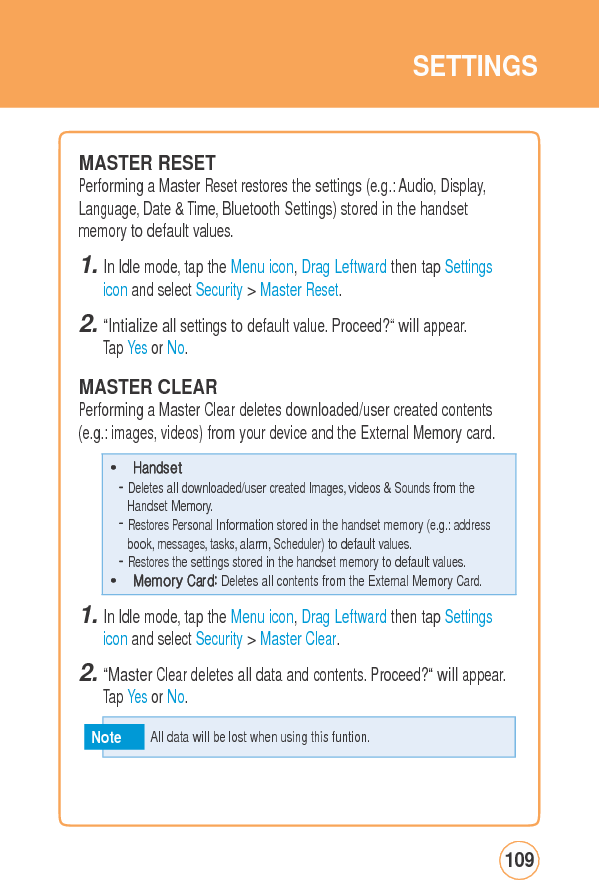 SETTINGSMASTER RESET Performing a Master Reset restores the settings (e.g.: Audio, Display, Language, Date &amp; Time, Bluetooth Settings) stored in the handset memory to default values. 1. In Idle mode, tap the Menu icon, Drag Leftward then tap Settings icon and select Security &gt; Master Reset. 2. “Intialize all settings to default value. Proceed?“ will appear. Tap Yes or No.  MASTER CLEAR Performing a Master Clear deletes downloaded/user created contents(e.g.: images, videos) from your device and the External Memory card.1. In Idle mode, tap the Menu icon, Drag Leftward then tap Settings icon and select Security &gt; Master Clear. 2. “Master Clear deletes all data and contents. Proceed?“ will appear.Tap Yes or No. Note 109  All data will be lost when using this funtion. • Handset - Deletes all downloaded/user created Images, videos &amp; Sounds from the Handset Memory. - Restores Personal Information stored in the handset memory (e.g.: address book, messages, tasks, alarm, Scheduler) to default values. - Restores the settings stored in the handset memory to default values. • Memory Card: Deletes all contents from the External Memory Card. 