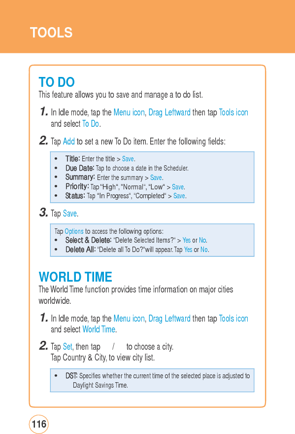TOOLS TO DO This feature allows you to save and manage a to do list. 1. In Idle mode, tap the Menu icon, Drag Leftward then tap Tools iconand select To Do. 2. Tap Add to set a new To Do item. Enter the following fields: 3. Tap Save. WORLD TIMEThe World Time function provides time information on major cities worldwide. 1. In Idle mode, tap the Menu icon, Drag Leftward then tap Tools iconand select World Time. 2. Tap Set, then tap 　 / 　 to choose a city. Tap Country &amp; City, to view city list. 116 • DST: Specifies whether the current time of the selected place is adjusted toDaylight Savings Time. Tap Options to access the following options: • Select &amp; Delete: “Delete Selected Items?“ &gt; Yes or No. • Delete All: “Delete all To Do?“will appear. Tap Yes or No. • Title: Enter the title &gt; Save. • Due Date: Tap to choose a date in the Scheduler. • Summary: Enter the summary &gt; Save. • Priority: Tap “High“, “Normal“, “Low“ &gt; Save. • Status: Tap “In Progress“, “Completed“ &gt; Save. 
