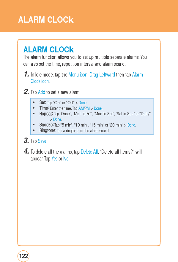 ALARM CLOCkALARM CLOCkThe alarm function allows you to set up multiple separate alarms. Youcan also set the time, repetition interval and alarm sound. 1. In Idle mode, tap the Menu icon, Drag Leftward then tap Alarm Clock icon. 2. Tap Add to set a new alarm. 3. Tap Save. 4. To delete all the alarms, tap Delete All. “Delete all Items?“ will appear. Tap Yes or No. 122 • Set: Tap “On“ or “Off“ &gt; Done. • Time: Enter the time. Tap AM/PM &gt; Done. • Repeat: Tap “Once“, “Mon to Fri“, “Mon to Sat“, “Sat to Sun“ or “Daily“&gt; Done. • Snooze: Tap “5 min“, “10 min“, “15 min“ or “20 min“ &gt; Done. • Ringtone: Tap a ringtone for the alarm sound. 