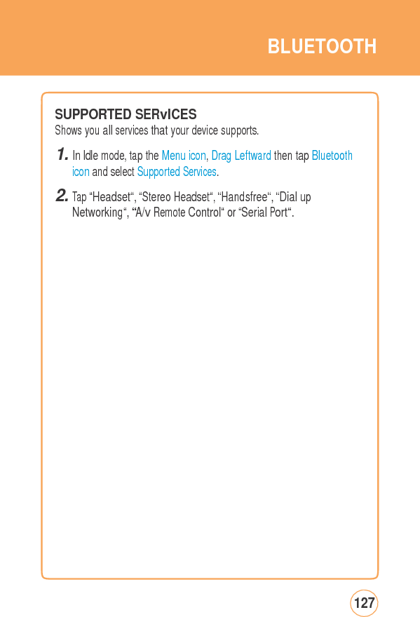BLUETOOTHSUPPORTEDSERvICES Shows you all services that your device supports. 1. In Idle mode, tap the Menu icon, Drag Leftward then tap Bluetooth icon and select Supported Services. 2. Tap “Headset“, “Stereo Headset“, “Handsfree“, “Dial up Networking“, “A/v Remote Control“ or “Serial Port“. 127