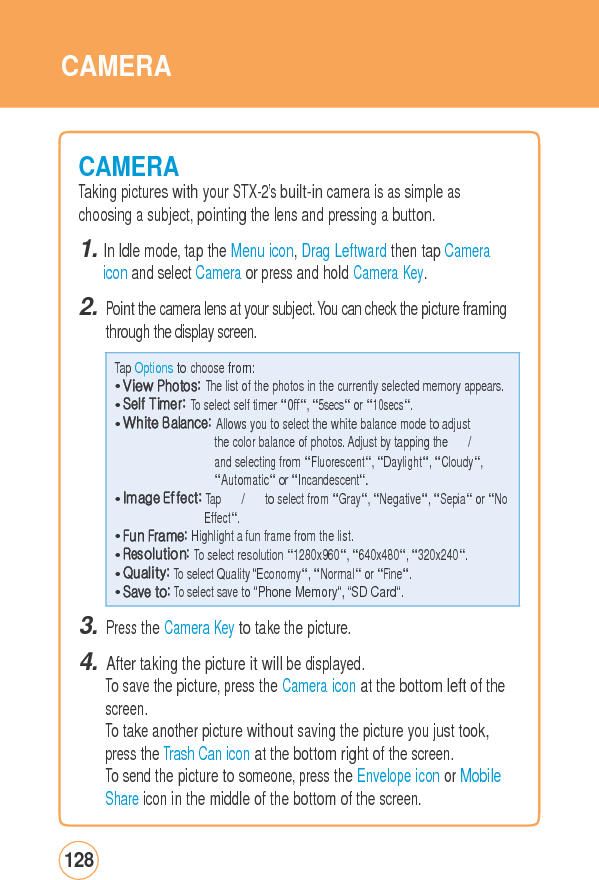 CAMERA CAMERATaking pictures with your STX-2’s built-in camera is as simple as choosing a subject, pointing the lens and pressing a button. 1. In Idle mode, tap the Menu icon, Drag Leftward then tap Camera icon and select Camera or press and hold Camera Key. 2. Point the camera lens at your subject. You can check the picture framing through the display screen. 3. Press the Camera Key to take the picture. 4. After taking the picture it will be displayed. To save the picture, press the Camera icon at the bottom left of thescreen. To take another picture without saving the picture you just took, press the Trash Can icon at the bottom right of the screen. To send the picture to someone, press the Envelope icon or MobileShare icon in the middle of the bottom of the screen. 128 Tap Options to choose from: • View Photos: The list of the photos in the currently selected memory appears.• Self Timer: To select self timer “0ff“, “5secs“ or “10secs“. • White Balance: Allows you to select the white balance mode to adjust the color balance of photos. Adjust by tapping the 　 / 　 and selecting from “Fluorescent“, “Daylight“, “Cloudy“, “Automatic“ or “Incandescent“. • Image Effect: Tap 　 / 　 to select from “Gray“, “Negative“, “Sepia“ or “NoEffect“. • Fun Frame: Highlight a fun frame from the list. • Resolution: To select resolution “1280x960“, “640x480“, “320x240“. • Quality: To select Quality “Economy“, “Normal“ or “Fine“. • Save to: To select save to “Phone Memory“, “SD Card“. 