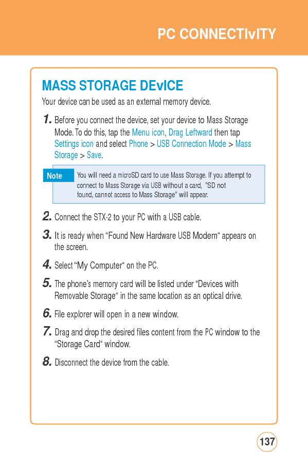 PCCONNECTIvITYMASS STORAGEDEvICEYour device can be used as an external memory device. 1. Before you connect the device, set your device to Mass Storage Mode. To do this, tap the Menu icon, Drag Leftward then tap Settings icon and select Phone &gt; USB Connection Mode &gt; Mass Storage &gt; Save. Note 2. Connect the STX-2 to your PC with a USB cable. 3. It is ready when “Found New Hardware USB Modem“ appears on the screen. 4. Select “My Computer“ on the PC. 5. The phone’s memory card will be listed under “Devices with Removable Storage“ in the same location as an optical drive. 6. File explorer will open in a new window. 7. Drag and drop the desired files content from the PC window to the“Storage Card“ window. 8. Disconnect the device from the cable. 137  You will need a microSD card to use Mass Storage. If you attempt to  connecttoMass StorageviaUSBwithoutacard,&quot;SDnotfound, cannot access to Mass Storage&quot; will appear. 