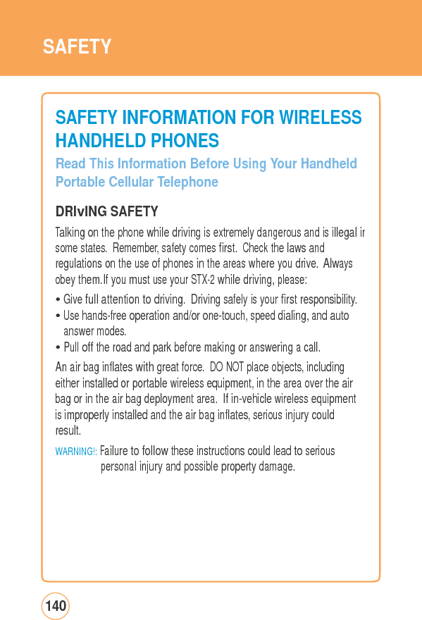 SAFETY SAFETY INFORMATIONFORWIRELESSHANDHELD PHONES Read This Information Before Using Your HandheldPortable Cellular Telephone  DRIvING SAFETY Talking on the phone while driving is extremely dangerous and is illegal insome states. Remember, safety comes first. Check the laws and regulations on the use of phones in the areas where you drive. Always obey them.If you must use your STX-2 while driving, please: • Give full attention to driving. Driving safely is your first responsibility.• Use hands-free operation and/or one-touch, speed dialing, and auto answer modes. • Pull off the road and park before making or answering a call. An air bag inflates with great force. DO NOT place objects, including either installed or portable wireless equipment, in the area over the air bag or in the air bag deployment area. If in-vehicle wireless equipmentis improperly installed and the air bag inflates, serious injury could result. WARNING!: Failure to follow these instructions could lead to serious personal injury and possible property damage. 140 