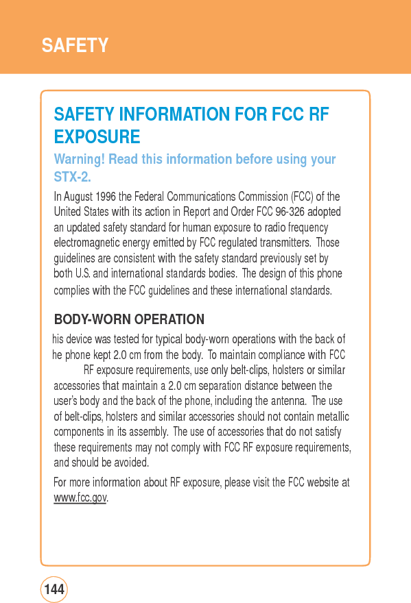 SAFETY SAFETY INFORMATIONFORFCCRFEXPOSURE Warning! Read this information before using yourSTX-2. In August 1996 the Federal Communications Commission (FCC) of the United States with its action in Report and Order FCC 96-326 adopted an updated safety standard for human exposure to radio frequency electromagnetic energy emitted by FCC regulated transmitters. Those guidelines are consistent with the safety standard previously set by both U.S. and international standards bodies. The design of this phone complies with the FCC guidelines and these international standards. BODY-WORNOPERATION his device was tested for typical body-worn operations with the back of he phone kept 2.0 cm from the body. To maintain compliance with FCC RF exposure requirements, use only belt-clips, holsters or similaraccessories that maintain a 2.0 cm separation distance between the user’s body and the back of the phone, including the antenna. The use of belt-clips, holsters and similar accessories should not contain metallic components in its assembly. The use of accessories that do not satisfy these requirements may not comply with FCC RF exposure requirements, and should be avoided. For more information about RF exposure, please visit the FCC website at www.fcc.gov. 144 