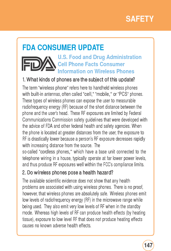 SAFETYFDA CONSUMER UPDATEU.S. Food and Drug Administration Cell Phone Facts Consumer Information on Wireless Phones 1. What kinds of phones are the subject of this update? The term “wireless phone“ refers here to handheld wireless phones with built-in antennas, often called “cell,“ “mobile,“ or “PCS“ phones. These types of wireless phones can expose the user to measurable radiofrequency energy (RF) because of the short distance between the phone and the user’s head. These RF exposures are limited by Federal Communications Commission safety guidelines that were developed withthe advice of FDA and other federal health and safety agencies. When the phone is located at greater distances from the user, the exposure to RF is drastically lower because a person’s RF exposure decreases rapidly with increasing distance from the source. The so-called “cordless phones,“ which have a base unit connected to the telephone wiring in a house, typically operate at far lower power levels, and thus produce RF exposures well within the FCC’s compliance limits.2. Do wireless phones pose a health hazard? The available scientific evidence does not show that any health problems are associated with using wireless phones. There is no proof, however, that wireless phones are absolutely safe. Wireless phones emit low levels of radiofrequency energy (RF) in the microwave range while being used. They also emit very low levels of RF when in the standby mode. Whereas high levels of RF can produce health effects (by heating tissue), exposure to low level RF that does not produce heating effects causes no known adverse health effects. 147