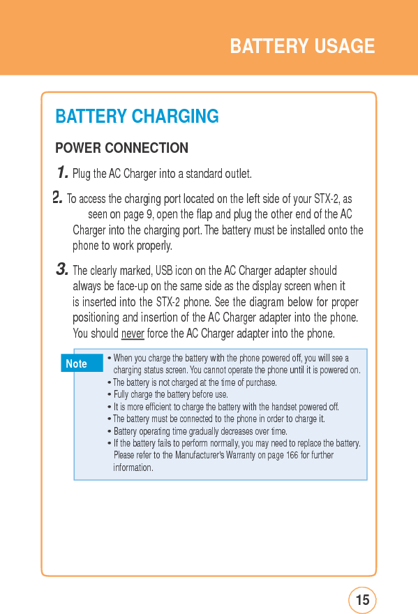 BATTERYUSAGEBATTERYCHARGING POWER CONNECTION 1. Plug the AC Charger into a standard outlet. 2. To access the charging port located on the left side of your STX-2, as seen on page 9, open the flap and plug the other end of the AC Charger into the charging port. The battery must be installed onto the phone to work properly. 3. The clearly marked, USB icon on the AC Charger adapter should always be face-up on the same side as the display screen when it is inserted into the STX-2 phone. See the diagram below for proper positioning and insertion of the AC Charger adapter into the phone. You should never force the AC Charger adapter into the phone. Note charging status screen. You cannot operate the phone until it is powered on.15  • Whenyouchargethe batterywiththephone poweredoff,youwillseea • The battery is not charged at the time of purchase. • Fully charge the battery before use. • It is more efficient to charge the battery with the handset powered off. • The battery must be connected to the phone in order to charge it. • Battery operating time gradually decreases over time. • If the battery fails to perform normally, you may need to replace the battery. Please refer to the Manufacturer&apos;s Warranty on page 166 for further information. 