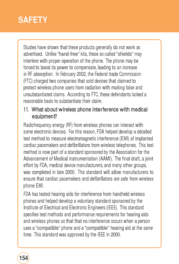 SAFETY Studies have shownthattheseproducts generallydonot workasadvertised. Unlike “hand-free“ kits, these so-called “shields“ may interfere with proper operation of the phone. The phone may be forced to boost its power to compensate, leading to an increase in RF absorption. In February 2002, the Federal trade Commission (FTC) charged two companies that sold devices that claimed to protect wireless phone users from radiation with making false and unsubstantiated claims. According to FTC, these defendants lacked a reasonable basis to substantiate their claim. 11. What about wireless phone interference with medical equipment? Radiofrequency energy (RF) from wireless phones can interact with some electronic devices. For this reason, FDA helped develop a detailed test method to measure electromagnetic interference (EMI) of implanted cardiac pacemakers and defibrillators from wireless telephones. This test method is now part of a standard sponsored by the Association for the Advancement of Medical instrumentation (AAMI). The final draft, a joint effort by FDA, medical device manufacturers, and many other groups, was completed in late 2000. This standard will allow manufacturers to ensure that cardiac pacemakers and defibrillators are safe from wireless phone EMI. FDA has tested hearing aids for interference from handheld wireless phones and helped develop a voluntary standard sponsored by the Institute of Electrical and Electronic Engineers (IEEE). This standard specifies test methods and performance requirements for hearing aids and wireless phones so that that no interference occurs when a personuses a “compatible“ phone and a “compatible“ hearing aid at the same time. This standard was approved by the IEEE in 2000. 154 
