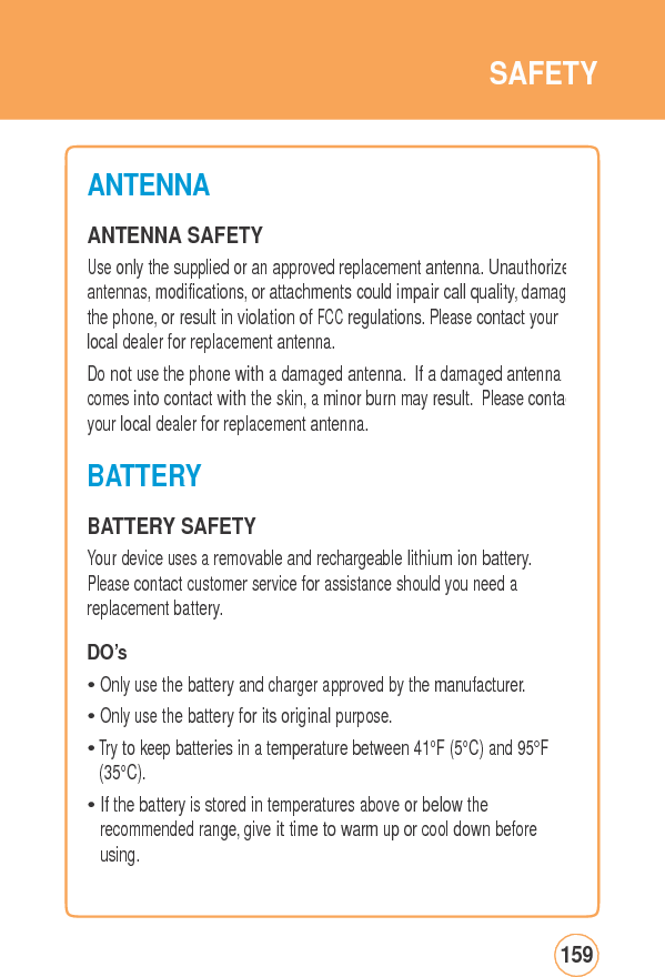 SAFETYANTENNA ANTENNA SAFETY Use only the supplied or an approved replacement antenna. Unauthorizeantennas, modifications, or attachments could impair call quality, damagthe phone, or result in violation of FCC regulations. Please contact your local dealer for replacement antenna. Do not use the phone with a damaged antenna. If a damaged antenna comes into contact with the skin, a minor burn may result. Please contacyour local dealer for replacement antenna. BATTERY BATTERY SAFETY Your device uses a removable and rechargeable lithium ion battery. Please contact customer service for assistance should you need a replacement battery. DO’s • Only use the battery and charger approved by the manufacturer. • Only use the battery for its original purpose. • Try to keep batteries in a temperature between 41°F (5°C) and 95°F (35°C). • If the battery is stored in temperatures above or below the recommended range, give it time to warm up or cool down before using. 159
