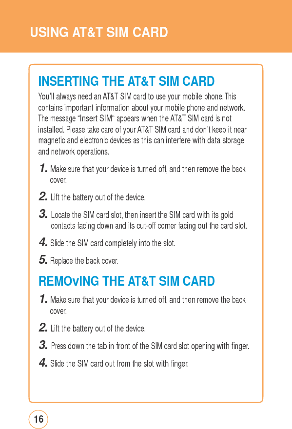 USING AT&amp;TSIMCARDINSERTING THEAT&amp;TSIMCARDYou’ll always need an AT&amp;T SIM card to use your mobile phone. This contains important information about your mobile phone and network. The message “Insert SIM“ appears when the AT&amp;T SIM card is not installed. Please take care of your AT&amp;T SIM card and don’t keep it near magnetic and electronic devices as this can interfere with data storage and network operations. 1. Make sure that your device is turned off, and then remove the back cover. 2. Lift the battery out of the device. 3. Locate the SIM card slot, then insert the SIM card with its gold contacts facing down and its cut-off corner facing out the card slot.4. Slide the SIM card completely into the slot. 5. Replace the back cover.  REMOvING THE AT&amp;T SIM CARD 1. Make sure that your device is turned off, and then remove the back cover. 2. Lift the battery out of the device. 3. Press down the tab in front of the SIM card slot opening with finger.4. Slide the SIM card out from the slot with finger. 16 