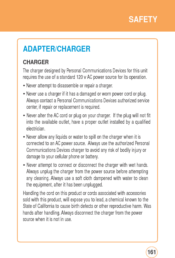 SAFETYADAPTER/CHARGER CHARGER The charger designed by Personal Communications Devices for this unit requires the use of a standard 120 v AC power source for its operation.• Never attempt to disassemble or repair a charger. • Never use a charger if it has a damaged or worn power cord or plug. Always contact a Personal Communications Devices authorized service center, if repair or replacement is required. • Never alter the AC cord or plug on your charger. If the plug will not fit into the available outlet, have a proper outlet installed by a qualified electrician. • Never allow any liquids or water to spill on the charger when it is connected to an AC power source. Always use the authorized Personal Communications Devices charger to avoid any risk of bodily injury or damage to your cellular phone or battery. • Never attempt to connect or disconnect the charger with wet hands. Always unplug the charger from the power source before attempting any cleaning. Always use a soft cloth dampened with water to clean the equipment, after it has been unplugged. Handling the cord on this product or cords associated with accessories sold with this product, will expose you to lead, a chemical known to the State of California to cause birth defects or other reproductive harm. Washands after handling. Always disconnect the charger from the power source when it is not in use. 161