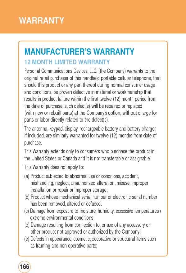 WARRANTYMANUFACTURER’SWARRANTY12 MONTH LIMITED WARRANTY Personal Communications Devices, LLC. (the Company) warrants to the original retail purchaser of this handheld portable cellular telephone, thatshould this product or any part thereof during normal consumer usage and conditions, be proven defective in material or workmanship that results in product failure within the first twelve (12) month period from the date of purchase, such defect(s) will be repaired or replaced (with new or rebuilt parts) at the Company’s option, without charge for parts or labor directly related to the defect(s). The antenna, keypad, display, rechargeable battery and battery charger,if included, are similarly warranted for twelve (12) months from date of purchase. This Warranty extends only to consumers who purchase the product in the United States or Canada and it is not transferable or assignable. This Warranty does not apply to: (a) Product subjected to abnormal use or conditions, accident, mishandling, neglect, unauthorized alteration, misuse, improper installation or repair or improper storage; (b) Product whose mechanical serial number or electronic serial number has been removed, altered or defaced. (c) Damage from exposure to moisture, humidity, excessive temperatures oextreme environmental conditions; (d) Damage resulting from connection to, or use of any accessory or other product not approved or authorized by the Company; (e) Defects in appearance, cosmetic, decorative or structural items such as framing and non-operative parts; 166 
