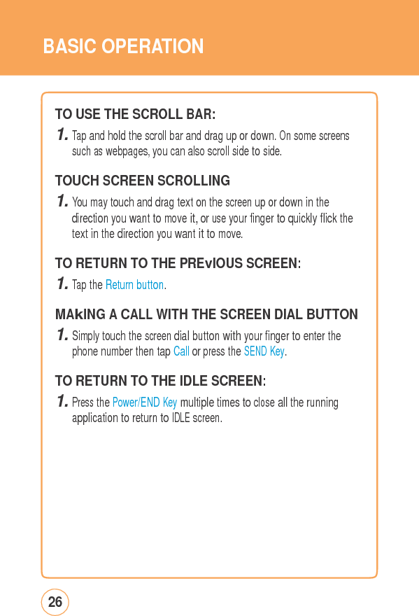 BASIC OPERATIONTO USE THESCROLLBAR: 1. Tap and hold the scroll bar and drag up or down. On some screens such as webpages, you can also scroll side to side. TOUCH SCREENSCROLLING 1. You may touch and drag text on the screen up or down in the direction you want to move it, or use your finger to quickly flick the text in the direction you want it to move. TO RETURN TO THEPREvIOUSSCREEN: 1. Tap the Return button.  MAkING A CALL WITH THE SCREEN DIAL BUTTON1. Simply touch the screen dial button with your finger to enter the phone number then tap Call or press the SEND Key. TO RETURN TO THE IDLESCREEN: 1. Press the Power/END Key multiple times to close all the running application to return to IDLE screen. 26 