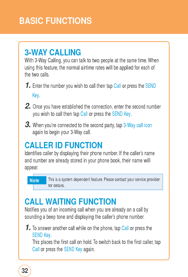 BASIC FUNCTIONS3-WAY CALLINGWith 3-Way Calling, you can talk to two people at the same time. Whenusing this feature, the normal airtime rates will be applied for each of the two calls. 1. Enter the number you wish to call then tap Call or press the SEND Key. 2. Once you have established the connection, enter the second number you wish to call then tap Call or press the SEND Key. 3. When you’re connected to the second party, tap 3-Way call icon again to begin your 3-Way call.  CALLER ID FUNCTION Identifies caller by displaying their phone number. If the caller’s name and number are already stored in your phone book, their name will appear. Note CALL WAITINGFUNCTIONNotifies you of an incoming call when you are already on a call by sounding a beep tone and displaying the caller’s phone number. 1. To answer another call while on the phone, tap Call or press the SEND Key. This places the first call on hold. To switch back to the first caller, tapCall or press the SEND Key again. 32   This is a system dependent feature. Please contact your service provider for details.