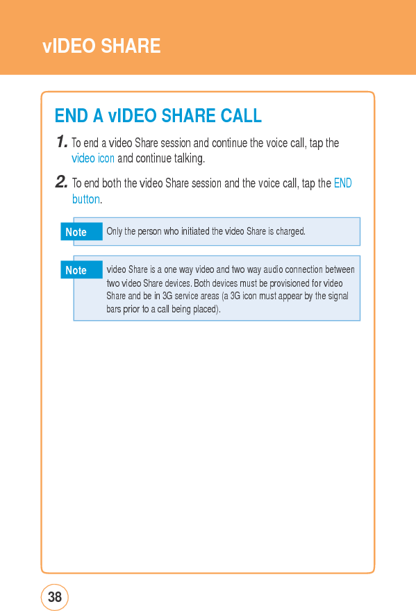 vIDEO SHAREEND A vIDEOSHARECALL1. To end a video Share session and continue the voice call, tap the video icon and continue talking. 2. To end both the video Share session and the voice call, tap the ENDbutton. Note Note 38   video Share is a one way video and two way audio connection between two videoSharedevices.BothdevicesmustbeprovisionedforvideoShare and be in 3G service areas (a 3G icon must appear by the signal bars prior to a call being placed).   Only the person who initiated the video Share is charged. 