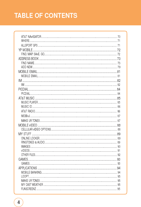TABLE OFCONTENTSAT&amp;T NAvIGATOR ............................................................................................................. 70WHERE.............................................................................................................................. 71ALLSPORT GPS .................................................................................................................. 71YP MOBILE.......................................................................................................... 72FIND. MAP. SAvE. GO......................................................................................................... 72ADDRESS BOOK .................................................................................................. 73FIND NAME....................................................................................................................... 73ADD NEW.......................................................................................................................... 79MOBILE EMAIL.................................................................................................... 81MOBILE EMAIL.................................................................................................................. 81IM ....................................................................................................................... 82IM ..................................................................................................................................... 82PICDIAL............................................................................................................... 84PICDIAL............................................................................................................................. 84AT&amp;T MUSIC ....................................................................................................... 85MUSIC PLAYER.................................................................................................................. 85MUSIC ID .......................................................................................................................... 86AT&amp;T RADIO...................................................................................................................... 86MOBIvJ ............................................................................................................................. 87MAKE UR TONES ............................................................................................................... 87MOBILE vIDEO .................................................................................................... 88CELLULAR vIDEO OPTIONS ............................................................................................... 88MY STUFF ........................................................................................................... 89ONLINE LOCKER................................................................................................................ 89RINGTONES &amp; AUDIO........................................................................................................ 89IMAGES............................................................................................................................. 90vIDEOS.............................................................................................................................. 91OTHER FILES...................................................................................................................... 92GAMES................................................................................................................ 93GAMES.............................................................................................................................. 93APPLICATIONS .................................................................................................... 94MOBILE BANKING............................................................................................................. 94LOOPT ............................................................................................................................... 95MAKE UR TONES ............................................................................................................... 95MY CAST WEATHER .......................................................................................................... 95FUNSCREENZ .................................................................................................................... 954 