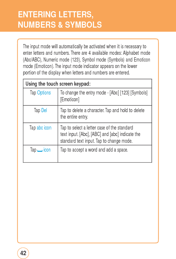 ENTERINGLETTERS,NUMBERS &amp; SYMBOLSThe input mode willautomaticallybeactivated whenitisnecessarytoenter letters and numbers. There are 4 available modes: Alphabet mode (Abc/ABC), Numeric mode (123), Symbol mode (Symbols) and Emoticon mode (Emoticon). The input mode indicator appears on the lower portion of the display when letters and numbers are entered. 42 Using the touch screen keypad: Tap Options  To change the entry mode - [Abc] [123] [Symbols][Emoticon] Tap Del  Tap to delete a character. Tap and hold to delete the entire entry. Tap abc icon  Tap to select a letter case of the standard text input. [Abc], [ABC] and [abc] indicate the standard text input. Tap to change mode. Tap icon  Tap to accept a word and add a space.  
