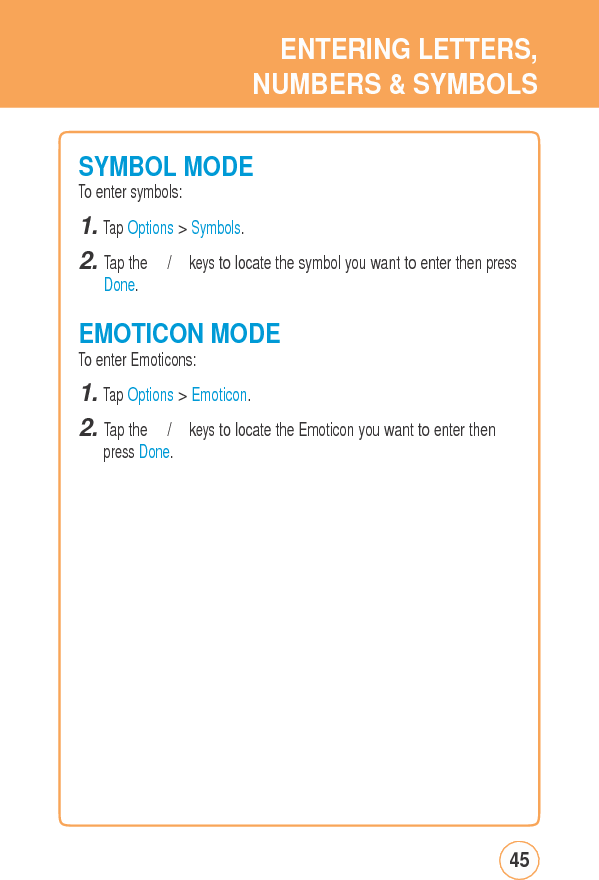 ENTERINGLETTERS,NUMBERS &amp; SYMBOLSSYMBOLMODETo enter symbols: 1. Tap Options &gt; Symbols. 2. Tap the 　/　 keys to locate the symbol you want to enter then pressDone. EMOTICONMODETo enter Emoticons: 1. Tap Options &gt; Emoticon. 2. Tap the 　/　 keys to locate the Emoticon you want to enter then press Done. 45
