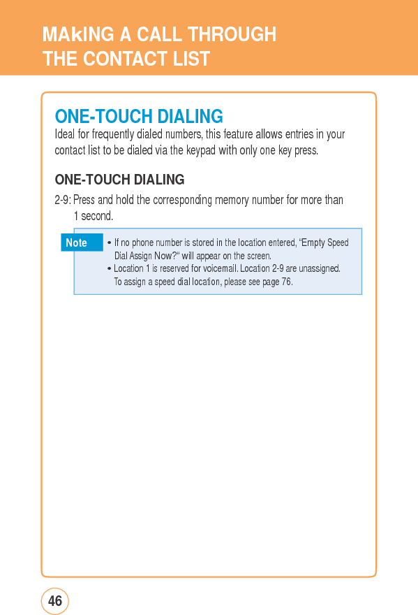 MAkING ACALLTHROUGHTHE CONTACT LIST ONE-TOUCHDIALINGIdeal for frequently dialed numbers, this feature allows entries in yourcontact list to be dialed via the keypad with only one key press. ONE-TOUCH DIALING 2-9: Press and hold the corresponding memory number for more than1 second. Note 46   • If no phone number is stored in the location entered, “Empty Speed  DialAssignNow?“willappearon thescreen.• Location 1 is reserved for voicemail. Location 2-9 are unassigned. To assign a speed dial location, please see page 76. 