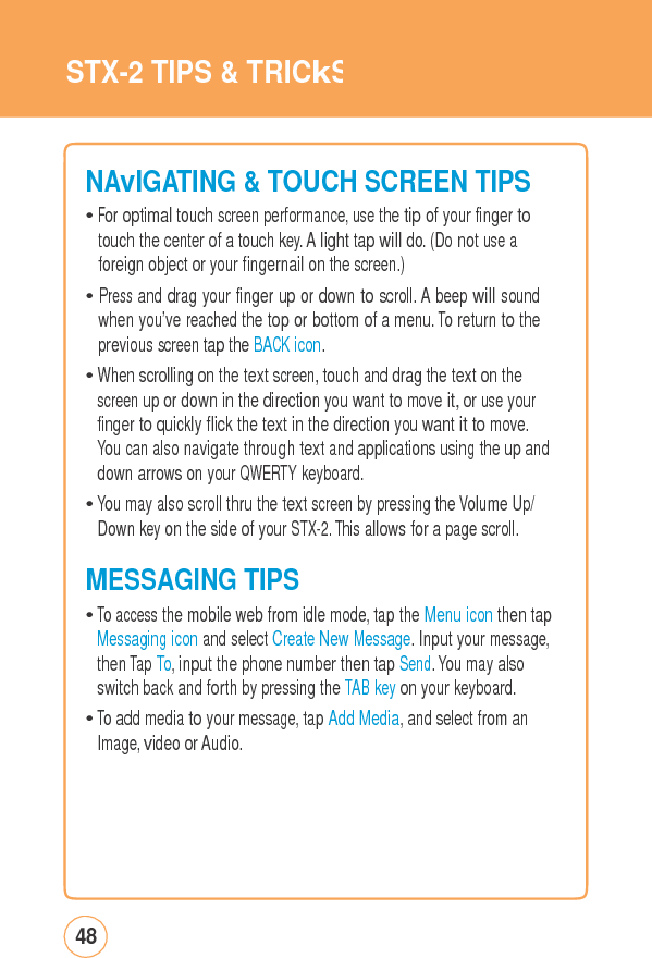 STX-2 TIPS&amp;TRICkSNAvIGATING&amp;TOUCHSCREEN TIPS• For optimal touch screen performance, use the tip of your finger to touch the center of a touch key. A light tap will do. (Do not use a foreign object or your fingernail on the screen.) • Press and drag your finger up or down to scroll. A beep will sound when you’ve reached the top or bottom of a menu. To return to the previous screen tap the BACK icon. • When scrolling on the text screen, touch and drag the text on the screen up or down in the direction you want to move it, or use your finger to quickly flick the text in the direction you want it to move. You can also navigate through text and applications using the up and down arrows on your QWERTY keyboard. • You may also scroll thru the text screen by pressing the Volume Up/ Down key on the side of your STX-2. This allows for a page scroll. MESSAGINGTIPS• To access the mobile web from idle mode, tap the Menu icon then tap Messaging icon and select Create New Message. Input your message, then Tap To, input the phone number then tap Send. You may also switch back and forth by pressing the TAB key on your keyboard. • To add media to your message, tap Add Media, and select from an Image, video or Audio. 48 