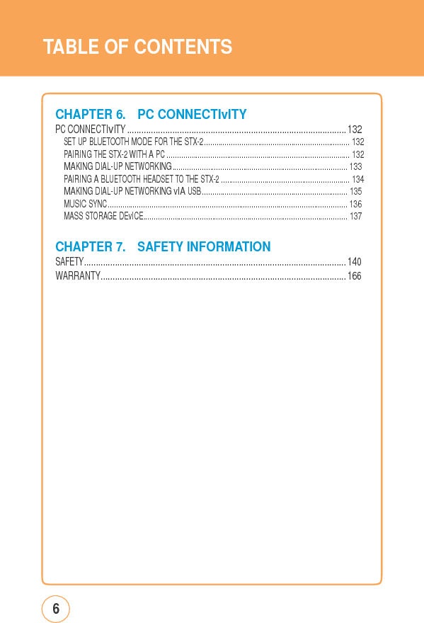 TABLE OFCONTENTSCHAPTER 6.PCCONNECTIvITY PC CONNECTIvITY ............................................................................................ 132SET UP BLUETOOTH MODE FOR THE STX-2 ...................................................................... 132PAIRING THE STX-2 WITH A PC ........................................................................................ 132MAKING DIAL-UP NETWORKING.................................................................................... 133PAIRING A BLUETOOTH HEADSET TO THE STX-2 .............................................................. 134MAKING DIAL-UP NETWORKING vIA USB ...................................................................... 135MUSIC SYNC ................................................................................................................... 136MASS STORAGE DEvICE.................................................................................................. 137CHAPTER 7.SAFETYINFORMATION SAFETY.............................................................................................................. 140WARRANTY....................................................................................................... 1666 