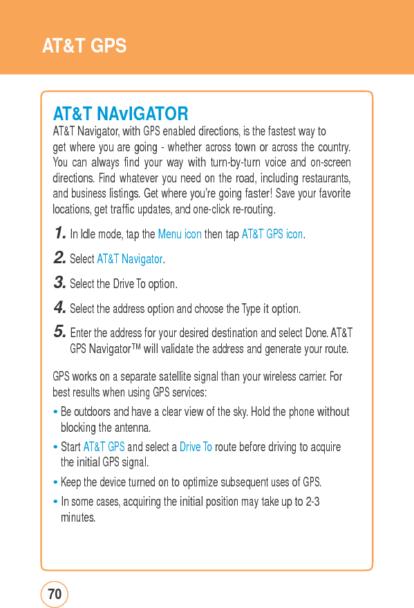 AT&amp;T GPSAT&amp;T NAvIGATORAT&amp;T Navigator, with GPS enabled directions, is the fastest way to get where you are going - whether across town or across the country. You can always find your way with turn-by-turn voice and on-screen directions. Find whatever you need on the road, including restaurants, and business listings. Get where you’re going faster! Save your favorite locations, get traffic updates, and one-click re-routing. 1. In Idle mode, tap the Menu icon then tap AT&amp;T GPS icon. 2. Select AT&amp;T Navigator. 3. Select the Drive To option. 4. Select the address option and choose the Type it option. 5. Enter the address for your desired destination and select Done. AT&amp;TGPS Navigator™ will validate the address and generate your route.GPS works on a separatesatellitesignalthanyourwirelesscarrier.Forbest results when using GPS services: • Be outdoors and have a clear view of the sky. Hold the phone without blocking the antenna. • Start AT&amp;T GPS and select a Drive To route before driving to acquire the initial GPS signal. • Keep the device turned on to optimize subsequent uses of GPS. • In some cases, acquiring the initial position may take up to 2-3 minutes. 70 