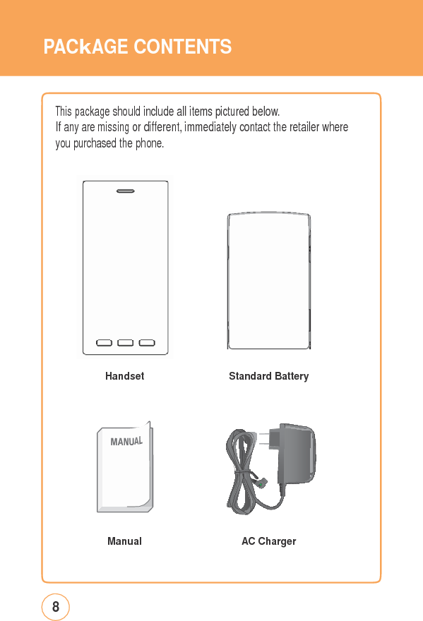 PACkAGECONTENTSThis package shouldincludeallitems picturedbelow.If any are missing or different, immediately contact the retailer where you purchased the phone. Handset Standard BatteryManualAC Charger8   